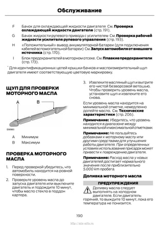 Бачок для охлаждающей жидкости двигателя См. Проверка
охлаждающей жидкости двигателя (стр. 191).
F
Бачок жидкости рулевого привода с усилителем См. Проверка рабочей
жидкости усилителя рулевого управления (стр. 193).
G
«Положительный» вывод аккумуляторной батареи (для подключения
кабелейвспомогательнойбатареи) См.Запускавтомобиляотвнешнего
источника (стр. 170).
H
Блокпредохранителейвмоторномотсеке. См.Плавкиепредохранители
(стр. 173).
I
*
Для идентификационных целей крышки бачков и маслоизмерительный щуп
двигателя имеют соответствующую цветовую маркировку.
ЩУП ДЛЯ ПРОВЕРКИ
МОТОРНОГО МАСЛА
МинимумA
МаксимумB
ПРОВЕРКА МОТОРНОГО
МАСЛА
1. Перед проверкой убедитесь, что
автомобиль находится на ровной
поверхности.
2. Проверьте уровень масла до
запуска двигателя или выключите
двигатель и подождите 10 минут,
чтобы масло стекло в поддон
картера.
3. Извлеките масляный щуп и вытрите
его чистой безворсовой ветошью.
Чтобы проверить уровень масла,
установите щуп и извлеките его
снова.
Если уровень масла находится на
минимальной отметке, немедленно
долейте масло. См. Технические
характеристики (стр. 206).
Примечание: Убедитесь, что уровень
находился в диапазоне между
минимальнойимаксимальнойотметками.
Примечание: Не пользуйтесь
добавками к моторному маслу или
другими средствами для улучшения
работы двигателя. При определенных
условияхиспользованиеприсадокможет
привести к повреждению двигателя.
Примечание: Расход масла у новых
двигателей достигает нормального
значения после приблизительно
5.000 km пробега.
Доливка моторного масла
ПРЕДУПРЕЖДЕНИЯ
Доливку масла следует
выполнять на холодном
двигателе. Если двигатель
горячий, то выждите 10 минут, пока его
температура не понизится.
190
Transit (TTG) Vehicles Built From: 19-06-2014, EK3J-19A321-AXA (CG3612ruRUS) ruRUS, Edition date: 04/2014, First Printing
Обслуживание
http://ava-avto.ru
 