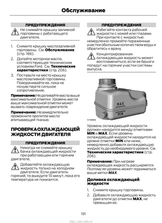 ПРЕДУПРЕЖДЕНИЯ
Не снимайте крышку заливной
горловины с работающего
двигателя.
1. Снимите крышку маслозаливной
горловины. См. Обслуживание
(стр. 186).
2. Долейте моторное масло,
соответствующее техническим
условиям Ford. См. Технические
характеристики (стр. 206).
3. Поставьте на место крышку
маслозаливной горловины.
Поворачивайте ее, пока не
почувствуете сильное
сопротивление.
Примечание:Недоливайтемаславыше
максимальной отметки. Уровень масла
выше максимальной отметки может
вызвать повреждение двигателя.
Примечание: Незамедлительно
промокните пролитое масло
впитывающей тканью.
ПРОВЕРКАОХЛАЖДАЮЩЕЙ
ЖИДКОСТИ ДВИГАТЕЛЯ
ПРЕДУПРЕЖДЕНИЯ
Никогда не снимайте крышку
бачка охлаждающей жидкости
при работающем или горячем
двигателе.
Добавляйте охлаждающую
жидкость только на холодном
двигателе. Если двигатель
горячий, то выждите 10 минут, пока его
температура не понизится.
ПРЕДУПРЕЖДЕНИЯ
Избегайте контакта рабочей
жидкости с кожей или глазами.
При контакте с жидкостью
немедленно промойте пораженные
участки обильным количеством воды и
обратитесь к врачу.
Концентрированная
охлаждающая жидкость может
воспламениться, если ее брызги
попадут на горячие участки системы
выпуска.
Уровень охлаждающей жидкости
должен находится между отметками
MIN и MAX. Если уровень
охлаждающей жидкости находится на
уровне отметки MIN или ниже,
немедленно добавьте охлаждающую
жидкость до необходимого уровня. См.
Технические характеристики (стр.
206).
Примечание: При нагреве
охлаждающая жидкость расширяется.
Поэтому ее уровень может подниматься
выше метки MAX.
Доливка охлаждающей
жидкости
1. Снимите крышку горловины.
2. Добавьте охлаждающую жидкость
двигателя до отметки MAX, не
превышая ее.
191
Transit (TTG) Vehicles Built From: 19-06-2014, EK3J-19A321-AXA (CG3612ruRUS) ruRUS, Edition date: 04/2014, First Printing
Обслуживание
http://ava-avto.ru
 