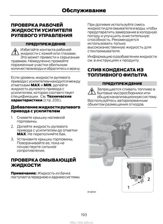 ПРОВЕРКА РАБОЧЕЙ
ЖИДКОСТИ УСИЛИТЕЛЯ
РУЛЕВОГО УПРАВЛЕНИЯ
ПРЕДУПРЕЖДЕНИЕ
Избегайте контакта рабочей
жидкости с кожей или глазами.
Это может привести к серьезным
травмам. Немедленно промойте
пораженные участки обильным
количествомводыиобратитеськврачу.
Если уровень жидкости рулевого
приводасусилителемнаходитсямежду
отметками MAX и MIN, долейте
жидкость рулевого привода с
усилителем, которая соответствует
спецификации. См. Технические
характеристики (стр. 206).
Добавлениежидкостирулевого
привода с усилителем
1. Снимите крышку наливной
горловины.
2. Долейте жидкость рулевого
привода с усилителем до отметки
MAX. Не переполняйте бак.
3. Установите крышку горловины.
Поворачивайте ее, пока не
почувствуете сильное
сопротивление.
ПРОВЕРКА ОМЫВАЮЩЕЙ
ЖИДКОСТИ
Примечание: Жидкость из бачка
поступаетвпереднююизаднююсистемы.
При доливке используйте смесь
жидкостидляомывателяиводы,чтобы
предотвратить замерзание в холодную
погоду и улучшить очистительную
способность. Рекомендуется
использовать только
высококачественную жидкость для
стеклоомывателя.
Информациюоразбавлениижидкости
см. в инструкциях к продукту.
СЛИВ КОНДЕНСАТА ИЗ
ТОПЛИВНОГО ФИЛЬТРА
ПРЕДУПРЕЖДЕНИЕ
Запрещается сливать топливо в
бытовые мусоросборники или
общуюканализационнуюсистему.
Воспользуйтесь авторизованным
объектом размещения отходов.
193
Transit (TTG) Vehicles Built From: 19-06-2014, EK3J-19A321-AXA (CG3612ruRUS) ruRUS, Edition date: 04/2014, First Printing
Обслуживание
http://ava-avto.ru
 