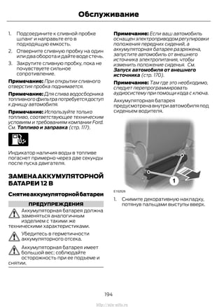 1. Подсоедините к сливной пробке
шланг и направьте его в
подходящую емкость.
2. Отверните сливную пробку на один
илидваоборотаидайтеводестечь.
3. Закрутите сливную пробку, пока не
почувствуете сильное
сопротивление.
Примечание: При открытии сливного
отверстия пробка поднимается.
Примечание: Для слива водосборника
топливногофильтрапотребуетсядоступ
к днищу автомобиля.
Примечание: Используйте только
топливо, соответствующее техническим
условиям и требованиям компании Ford.
См. Топливо и заправка (стр. 117).
Индикатор наличия воды в топливе
погаснет примерно через две секунды
после пуска двигателя.
ЗАМЕНААККУМУЛЯТОРНОЙ
БАТАРЕИ 12 В
Снятиеаккумуляторнойбатареи
ПРЕДУПРЕЖДЕНИЯ
Аккумуляторная батарея должна
заменяться аналогичным
изделием с такими же
техническими характеристиками.
Убедитесь в герметичности
аккумуляторного отсека.
Аккумуляторная батарея имеет
большой вес; соблюдайте
осторожность при ее подъеме и
снятии.
Примечание: Если ваш автомобиль
оснащенэлектроприводомрегулировки
положения передних сидений, а
аккумуляторная батарея разряжена,
запустите автомобиль от внешнего
источника электропитания, чтобы
изменить положение сиденья. См.
Запуск автомобиля от внешнего
источника (стр. 170).
Примечание: Там где это необходимо,
следует перепрограммировать
аудиосистему при помощи кода с ключа.
Аккумуляторная батарея
предусмотрена внутри автомобиля под
сиденьем водителя.
1. Снимите декоративную накладку,
потянув пальцами выступы вверх.
194
Transit (TTG) Vehicles Built From: 19-06-2014, EK3J-19A321-AXA (CG3612ruRUS) ruRUS, Edition date: 04/2014, First Printing
Обслуживание
http://ava-avto.ru
 