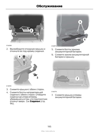 2. Высвободите откидную крышку и
откиньте ее под кромку сиденья.
3. Снимите крышки с обеих сторон.
4. Снимите болты направляющей
сиденья с обеих сторон. Отведите
сиденье до упора вперед,
убедившись в том, что подлокотник
откинут вверх. См. Сиденья (стр.
96).
5. Снимите болты зажима
аккумуляторной батареи.
6. Снимите зажим аккумуляторной
батареи и крышку.
7. Снимите крышку клеммы
аккумуляторной батареи.
195
Transit (TTG) Vehicles Built From: 19-06-2014, EK3J-19A321-AXA (CG3612ruRUS) ruRUS, Edition date: 04/2014, First Printing
Обслуживание
http://ava-avto.ru
 