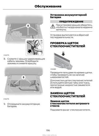 8. Снимите с крышки удерживающие
кабель зажимы. Освободите
зажимы и снимите крышку.
9. Отсоедините аккумуляторную
батарею.
Установка аккумуляторной
батареи
ПРЕДУПРЕЖДЕНИЕ
При установке крышек убедитесь,
что болты гнезда канала надежно
затянуты.
Установка выполняется в обратной
последовательности.
ПРОВЕРКА ЩЕТОК
СТЕКЛООЧИСТИТЕЛЕЙ
Проведите пальцами по кромке щетки,
чтобы проверить ее на наличие
шероховатостей.
Для очистки щеток стеклоочистителей
используйте мягкую губку или ткань,
пропитанные жидкостью омывателя
или водой.
ЗАМЕНА ЩЕТОК
СТЕКЛООЧИСТИТЕЛЕЙ
Замена щеток
стеклоочистителя ветрового
стекла
Поднимите рычаг стеклоочистителя.
196
Transit (TTG) Vehicles Built From: 19-06-2014, EK3J-19A321-AXA (CG3612ruRUS) ruRUS, Edition date: 04/2014, First Printing
Обслуживание
http://ava-avto.ru
 