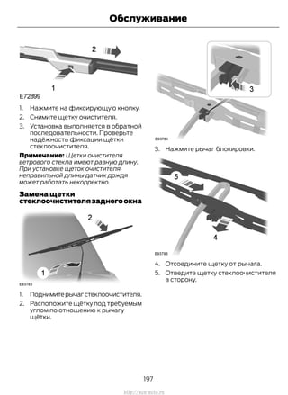 1. Нажмите на фиксирующую кнопку.
2. Снимите щетку очистителя.
3. Установка выполняется в обратной
последовательности. Проверьте
надёжность фиксации щётки
стеклоочистителя.
Примечание: Щетки очистителя
ветрового стекла имеют разную длину.
При установке щеток очистителя
неправильной длины датчик дождя
может работать некорректно.
Замена щетки
стеклоочистителязаднегоокна
1. Поднимитерычагстеклоочистителя.
2. Расположите щётку под требуемым
углом по отношению к рычагу
щётки.
3. Нажмите рычаг блокировки.
4. Отсоедините щетку от рычага.
5. Отведите щетку стеклоочистителя
в сторону.
197
Transit (TTG) Vehicles Built From: 19-06-2014, EK3J-19A321-AXA (CG3612ruRUS) ruRUS, Edition date: 04/2014, First Printing
Обслуживание
http://ava-avto.ru
 