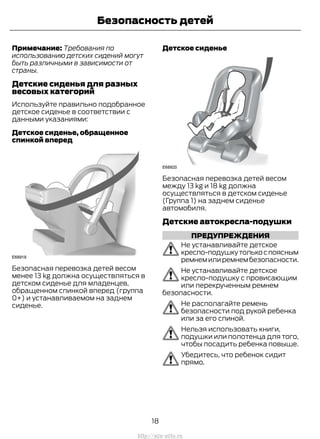 Примечание: Требования по
использованию детских сидений могут
быть различными в зависимости от
страны.
Детские сиденья для разных
весовых категорий
Используйте правильно подобранное
детское сиденье в соответствии с
данными указаниями:
Детское сиденье, обращенное
спинкой вперед
Безопасная перевозка детей весом
менее 13 kg должна осуществляться в
детском сиденье для младенцев,
обращенном спинкой вперед (группа
0+) и устанавливаемом на заднем
сиденье.
Детское сиденье
Безопасная перевозка детей весом
между 13 kg и 18 kg должна
осуществляться в детском сиденье
(Группа 1) на заднем сиденье
автомобиля.
Детские автокресла-подушки
ПРЕДУПРЕЖДЕНИЯ
Не устанавливайте детское
кресло-подушкутолькоспоясным
ремнемилиремнембезопасности.
Не устанавливайте детское
кресло-подушку с провисающим
или перекрученным ремнем
безопасности.
Не располагайте ремень
безопасности под рукой ребенка
или за его спиной.
Нельзя использовать книги,
подушки или полотенца для того,
чтобы посадить ребенка повыше.
Убедитесь, что ребенок сидит
прямо.
18
Transit (TTG) Vehicles Built From: 19-06-2014, EK3J-19A321-AXA (CG3612ruRUS) ruRUS, Edition date: 04/2014, First Printing
Безопасность детей
http://ava-avto.ru
 