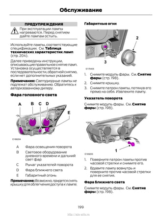 ПРЕДУПРЕЖДЕНИЯ
При эксплуатации лампы
нагреваются. Перед снятием
дайте лампам остыть.
Используйте лампы, соответствующие
спецификации. См. Таблица
технических характеристик ламп
(стр. 204).
Далее приведены инструкции,
описывающиеправильноеснятиеламп.
Установка осуществляется в
последовательности,обратнойснятию,
если нет дополнительных указаний.
Примечание: Светодиодные лампы не
подлежат обслуживанию. Обратитесь к
авторизованному дилеру.
Фара головного света
Фара освещения поворотаA
Световое оборудование
дневного времени и дальний
свет фар
B
Рычаг указателей поворотаC
Фара ближнего светаD
Габаритный огоньE
Примечание:Возможно,придетсяснять
крышку для облегчения доступа к лампе.
Габаритные огни
1. Снимите модуль фары. См. Снятие
фары (стр. 198).
2. Снимите крышку.
3. Снимите патрон лампы, потянув его
прямо на себя. Извлеките лампу.
Указатель поворота
Снимите модуль фары. См. Снятие
фары (стр. 198).
1. Поверните патрон лампы против
часовой стрелки и снимите его.
2. Вдавите лампу вовнутрь и
поверните против часовой стрелки
для ее снятия.
Фара ближнего света
Снимите модуль фары. См. Снятие
фары (стр. 198).
199
Transit (TTG) Vehicles Built From: 19-06-2014, EK3J-19A321-AXA (CG3612ruRUS) ruRUS, Edition date: 04/2014, First Printing
Обслуживание
http://ava-avto.ru
 