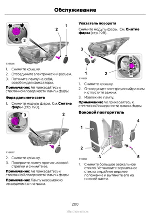 1. Снимите крышку.
2. Отсоединитеэлектрическийразъем.
3. Потяните лампу на себя,
освобождая фиксаторы.
Примечание: Не прикасайтесь к
стеклянной поверхности лампы фары.
Фара дальнего света
1. Снимите модуль фары. См. Снятие
фары (стр. 198).
2. Снимите крышку.
3. Поверните лампу против часовой
стрелки и снимите ее.
Примечание: Не прикасайтесь к
стеклянной поверхности лампы фары.
Примечание: Лампу невозможно
отсоединить от патрона.
Указатель поворота
Снимите модуль фары. См. Снятие
фары (стр. 198).
1. Снимите крышку.
2. Отсоединитеэлектрическийразъем
и отпустите зажим.
3. Извлеките лампу.
Примечание: Не прикасайтесь к
стеклянной поверхности лампы фары.
Боковой повторитель
1. Снимите большое зеркальное
стекло. Установите зеркальное
стекло в крайнее верхнее
положение и вытяните его из
нижней части.
200
Transit (TTG) Vehicles Built From: 19-06-2014, EK3J-19A321-AXA (CG3612ruRUS) ruRUS, Edition date: 04/2014, First Printing
Обслуживание
http://ava-avto.ru
 