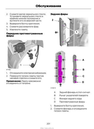 2. Снимите малое зеркальное стекло.
Установите зеркальное стекло в
крайнее нижнее положение и
вытяните его из верхней части.
3. Выверните болты крепления.
4. Снимите рассеиватели фар.
5. Извлеките лампу.
Передние противотуманные
фары
1. Отсоединитеэлектрическийразъем.
2. Поверните патрон лампы против
часовой стрелки и снимите его.
Примечание: Лампу невозможно
отсоединить от патрона.
Задние фары
Задний фонарь и стоп-сигналA
Рычаг указателей поворотаB
Фонари заднего ходаC
Противотуманные фарыD
1. Выверните болты крепления.
2. Снимите фонарь и отсоедините
патрон лампы.
201
Transit (TTG) Vehicles Built From: 19-06-2014, EK3J-19A321-AXA (CG3612ruRUS) ruRUS, Edition date: 04/2014, First Printing
Обслуживание
http://ava-avto.ru
 