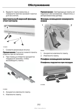 3. Вдавите лампу вовнутрь и
поверните против часовой стрелки
для ее снятия.
Центральный верхний фонарь
стоп-сигнала
1. Снимите резиновые втулки.
Примечание: Сначала снимите панель
отделки при ее наличии.
2. При помощи отвертки аккуратно
подденьте зажимы, чтобы
высвободить лампу.
3. Аккуратно извлеките лампу.
4. Извлеките лампу.
Примечание: Светодиодные лампы не
подлежат обслуживанию. Обратитесь к
авторизованному дилеру.
Фонарь освещения номерного
знака
1. Аккуратно извлеките лампу.
2. Извлеките лампу.
Плафон освещения салона
Плафоны подсветки при посадке
202
Transit (TTG) Vehicles Built From: 19-06-2014, EK3J-19A321-AXA (CG3612ruRUS) ruRUS, Edition date: 04/2014, First Printing
Обслуживание
http://ava-avto.ru
 