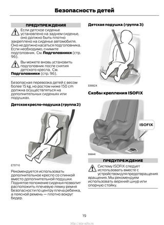 ПРЕДУПРЕЖДЕНИЯ
Если детское сиденье
установлено на заднем сиденье,
оно должно быть плотно
закреплено на сиденье автомобиля.
Оно не должно касаться подголовника.
Если необходимо, снимите
подголовник. См. Подголовники (стр.
96).
Вы можете вновь установить
подголовник после снятия
детского кресла. См.
Подголовники (стр. 96).
Безопасная перевозка детей с весом
более 15 kg, но ростом ниже 150 cm
должна осуществляться на
дополнительных сиденьях или
подушках.
Детскоекресло-подушка(группа2)
Рекомендуется использовать
дополнительное кресло со спинкой
вместо дополнительной подушки.
Поднятоеположениесиденьяпозволит
расположить плечевую лямку ремня
безопасности по центру плеча ребенка,
а поясной ремень — плотно вокруг
бедер.
Детская подушка (группа 3)
Скобы крепления ISOFIX
ПРЕДУПРЕЖДЕНИЕ
Систему ISOFIX следует
использовать вместе с
устройствомдляпредотвращения
вращения. Мы рекомендуем
использовать верхний шнур или
опорную стойку.
19
Transit (TTG) Vehicles Built From: 19-06-2014, EK3J-19A321-AXA (CG3612ruRUS) ruRUS, Edition date: 04/2014, First Printing
Безопасность детей
http://ava-avto.ru
 