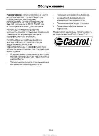 Примечание: Если невозможно найти
моторное масло, соответствующее
спецификации, необходимо
использовать моторное масло SAE
5W-30, указанное в ACEA A5/B5 как
используемое только для доливки.
Используйте масло и рабочие
жидкости,соответствующие заданным
техническим характеристикам и
коэффициентам вязкости.
Использование масла и рабочих
жидкостей, не соответствующих
заданным техническим
характеристикам и коэффициентам
вязкости,можетпривестикследующим
неполадкам:
• Повреждениекомпонентов,которое
может не покрываться гарантией на
автомобиль.
• Удлинениепериодовпрокручивания
коленчатого вала двигателя.
• Повышение уровня выбросов.
• Ухудшение динамических
характеристик двигателя.
• Повышение расхода топлива.
• Снижение эффективности
тормозов.
Мы рекомендуем вам использовать
моторное масло Castrol или Ford.
209
Transit (TTG) Vehicles Built From: 19-06-2014, EK3J-19A321-AXA (CG3612ruRUS) ruRUS, Edition date: 04/2014, First Printing
Обслуживание
http://ava-avto.ru
 