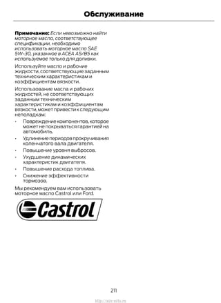Примечание: Если невозможно найти
моторное масло, соответствующее
спецификации, необходимо
использовать моторное масло SAE
5W-30, указанное в ACEA A5/B5 как
используемое только для доливки.
Используйте масло и рабочие
жидкости,соответствующие заданным
техническим характеристикам и
коэффициентам вязкости.
Использование масла и рабочих
жидкостей, не соответствующих
заданным техническим
характеристикам и коэффициентам
вязкости,можетпривестикследующим
неполадкам:
• Повреждениекомпонентов,которое
может не покрываться гарантией на
автомобиль.
• Удлинениепериодовпрокручивания
коленчатого вала двигателя.
• Повышение уровня выбросов.
• Ухудшение динамических
характеристик двигателя.
• Повышение расхода топлива.
• Снижение эффективности
тормозов.
Мы рекомендуем вам использовать
моторное масло Castrol или Ford.
211
Transit (TTG) Vehicles Built From: 19-06-2014, EK3J-19A321-AXA (CG3612ruRUS) ruRUS, Edition date: 04/2014, First Printing
Обслуживание
http://ava-avto.ru
 