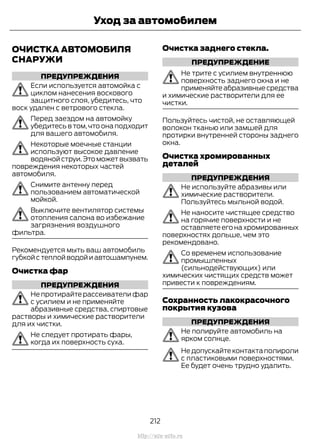 ОЧИСТКА АВТОМОБИЛЯ
СНАРУЖИ
ПРЕДУПРЕЖДЕНИЯ
Если используется автомойка с
циклом нанесения воскового
защитного слоя, убедитесь, что
воск удален с ветрового стекла.
Перед заездом на автомойку
убедитесь в том,что она подходит
для вашего автомобиля.
Некоторые моечные станции
используют высокое давление
водянойструи.Этоможетвызвать
повреждения некоторых частей
автомобиля.
Снимите антенну перед
пользованием автоматической
мойкой.
Выключите вентилятор системы
отопления салона во избежание
загрязнения воздушного
фильтра.
Рекомендуется мыть ваш автомобиль
губкой с теплой водой и автошампунем.
Очистка фар
ПРЕДУПРЕЖДЕНИЯ
Не протирайте рассеиватели фар
с усилием и не применяйте
абразивные средства, спиртовые
растворы и химические растворители
для их чистки.
Не следует протирать фары,
когда их поверхность суха.
Очистка заднего стекла.
ПРЕДУПРЕЖДЕНИЕ
Не трите с усилием внутреннюю
поверхность заднего окна и не
применяйтеабразивныесредства
и химические растворители для ее
чистки.
Пользуйтесь чистой, не оставляющей
волокон тканью или замшей для
протирки внутренней стороны заднего
окна.
Очистка хромированных
деталей
ПРЕДУПРЕЖДЕНИЯ
Не используйте абразивы или
химические растворители.
Пользуйтесь мыльной водой.
Не наносите чистящее средство
на горячие поверхности и не
оставляете его на хромированных
поверхностях дольше, чем это
рекомендовано.
Со временем использование
промышленных
(сильнодействующих) или
химических чистящих средств может
привести к повреждениям.
Сохранность лакокрасочного
покрытия кузова
ПРЕДУПРЕЖДЕНИЯ
Не полируйте автомобиль на
ярком солнце.
Недопускайтеконтактаполироли
с пластиковыми поверхностями.
Ее будет очень трудно удалить.
212
Transit (TTG) Vehicles Built From: 19-06-2014, EK3J-19A321-AXA (CG3612ruRUS) ruRUS, Edition date: 04/2014, First Printing
Уход за автомобилем
http://ava-avto.ru
 