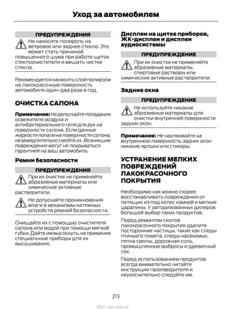 ПРЕДУПРЕЖДЕНИЯ
Не наносите полироль на
ветровое или заднее стекло. Это
может стать причиной
повышенного шума при работе щеток
стеклоочистителя и мешать чистке
стекла.
Рекомендуетсянаноситьслойполироли
на лакокрасочную поверхность
автомобиля один-два раза в год.
ОЧИСТКА САЛОНА
Примечание: Не допускайте попадания
освежителя воздуха и
антибактериального геля для рук на
поверхности салона. Если данные
жидкостипопалинаповерхностисалона,
незамедлительно смойте их. Возникшие
повреждения могут не покрываться
гарантией на ваш автомобиль.
Ремни безопасности
ПРЕДУПРЕЖДЕНИЯ
При их очистке не применяйте
абразивные материалы или
химические активные
растворители.
Не допускайте проникновения
влаги в механизмы натяжных
устройств ремней безопасности.
Очищайте их с помощью очистителя
салона или водой при помощи мягкой
губки.Дайте им высохнуть,не применяя
специальные приборы для их
высушивания.
Дисплеи на щитке приборов,
ЖК-дисплеи и дисплеи
аудиосистемы
ПРЕДУПРЕЖДЕНИЕ
При их очистке не применяйте
абразивные материалы,
спиртовые растворы или
химические активные растворители.
Задние окна
ПРЕДУПРЕЖДЕНИЕ
Не используйте никакие
абразивные материалы для
очистки внутренней поверхности
задних окон.
Примечание: Не наклеивайте на
внутреннюю поверхность задних окон
никакие ярлыки или стикеры.
УСТРАНЕНИЕ МЕЛКИХ
ПОВРЕЖДЕНИЙ
ЛАКОКРАСОЧНОГО
ПОКРЫТИЯ
Необходимо как можно скорее
восстанавливать повреждения от
летящих из под колес камней и мелкие
царапины. У авторизованных дилеров
большой выбор таких продуктов.
Перед ремонтом сколов
лакокрасочного покрытия удалите
посторонние частицы, такие как следы
птичьего помета, следы насекомых,
пятна смолы, дорожная соль,
промышленные выбросы и древесный
сок.
Перед использованием продуктов
всегда внимательно читайте
инструкции производителя и
неукоснительно следуйте им.
213
Transit (TTG) Vehicles Built From: 19-06-2014, EK3J-19A321-AXA (CG3612ruRUS) ruRUS, Edition date: 04/2014, First Printing
Уход за автомобилем
http://ava-avto.ru
 