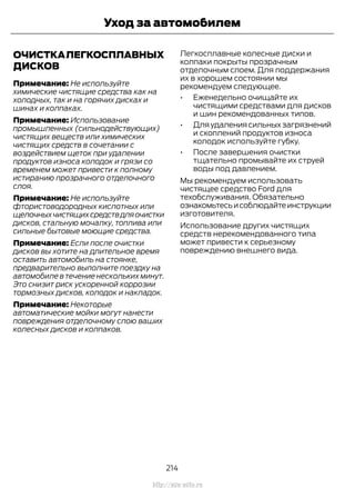 ОЧИСТКАЛЕГКОСПЛАВНЫХ
ДИСКОВ
Примечание: Не используйте
химические чистящие средства как на
холодных, так и на горячих дисках и
шинах и колпаках.
Примечание: Использование
промышленных (сильнодействующих)
чистящих веществ или химических
чистящих средств в сочетании с
воздействием щеток при удалении
продуктов износа колодок и грязи со
временем может привести к полному
истиранию прозрачного отделочного
слоя.
Примечание: Не используйте
фтористоводородных кислотных или
щелочныхчистящихсредствдляочистки
дисков, стальную мочалку, топлива или
сильные бытовые моющие средства.
Примечание: Если после очистки
дисков вы хотите на длительное время
оставить автомобиль на стоянке,
предварительно выполните поездку на
автомобиле в течение нескольких минут.
Это снизит риск ускоренной коррозии
тормозных дисков, колодок и накладок.
Примечание: Некоторые
автоматические мойки могут нанести
повреждения отделочному слою ваших
колесных дисков и колпаков.
Легкосплавные колесные диски и
колпаки покрыты прозрачным
отделочным слоем. Для поддержания
их в хорошем состоянии мы
рекомендуем следующее.
• Еженедельно очищайте их
чистящими средствами для дисков
и шин рекомендованных типов.
• Дляудалениясильныхзагрязнений
и скоплений продуктов износа
колодок используйте губку.
• После завершения очистки
тщательно промывайте их струей
воды под давлением.
Мы рекомендуем использовать
чистящее средство Ford для
техобслуживания. Обязательно
ознакомьтесьисоблюдайтеинструкции
изготовителя.
Использование других чистящих
средств нерекомендованного типа
может привести к серьезному
повреждению внешнего вида.
214
Transit (TTG) Vehicles Built From: 19-06-2014, EK3J-19A321-AXA (CG3612ruRUS) ruRUS, Edition date: 04/2014, First Printing
Уход за автомобилем
http://ava-avto.ru
 