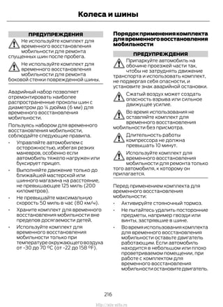 ПРЕДУПРЕЖДЕНИЯ
Не используйте комплект для
временного восстановления
мобильности для ремонта
спущенных шин после пробега.
Не используйте комплект для
временного восстановления
мобильности для ремонта
боковой стенки поврежденной шины.
Аварийный набор позволяет
отремонтировать наиболее
распространенные проколы шин с
диаметром до ¼ дюйма (6 мм) для
временного восстановления
мобильности.
Пользуясь набором для временного
восстановления мобильности,
соблюдайте следующие правила.
• Управляйте автомобилем с
осторожностью, избегая резких
маневров, особенно если
автомобиль тяжело нагружен или
буксирует прицеп.
• Выполняйте движение только до
ближайшей мастерской или
шинного магазина на расстояние,
не превышающее 125 миль (200
километров).
• Не превышайте максимальную
скорость 50 миль в час (80 км/ч).
• Храните комплект для временного
восстановления мобильности вне
пределов досягаемости детей.
• Используйте комплект для
временного восстановления
мобильности только при
температуреокружающеговоздуха
от -30 до 70 °С (от -22 до 158 °F).
Порядокприменениякомплекта
длявременноговосстановления
мобильности
ПРЕДУПРЕЖДЕНИЯ
Припаркуйте автомобиль на
обочине проезжей части так,
чтобы не затруднять движение
транспорта и использовать комплект,
не подвергая себя опасности, и
установите знак аварийной остановки.
Сжатый воздух может создать
опасность взрыва или сильное
движущее усилие.
Во время использования не
оставляйте комплект для
временного восстановления
мобильности без присмотра.
Длительность работы
компрессора не должна
превышать 10 минут.
Используйте комплект для
временного восстановления
мобильности для ремонта только
того автомобиля, к которому он
прилагается.
Перед применением комплекта для
временного восстановления
мобильности:
• Активируйте стояночный тормоз.
• Не пытайтесь удалить посторонние
предметы, например гвозди или
винты, застрявшие в шине.
• Вовремяиспользованиякомплекта
для временного восстановления
мобильности оставьте двигатель
работающим. Если автомобиль
находится в небольшом или плохо
проветриваемом помещении, при
работе с комплектом для
временного восстановления
мобильностиостановитедвигатель.
216
Transit (TTG) Vehicles Built From: 19-06-2014, EK3J-19A321-AXA (CG3612ruRUS) ruRUS, Edition date: 04/2014, First Printing
Колеса и шины
http://ava-avto.ru
 