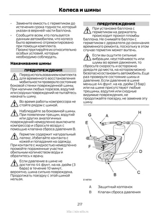 • Замените емкость с герметиком до
истечения срока годности, который
указан в верхней части баллона.
• Сообщите всем, кто пользуется
данным автомобилем, что колесо
было временно отремонтировано
при помощи комплекта.
Проинструктируйтеихотносительно
особых условий, которые
необходимо соблюдать.
Накачивание шины
ПРЕДУПРЕЖДЕНИЯ
Передиспользованиемкомплекта
для временного восстановления
мобильностипроверьтесостояние
боковой стенки поврежденной шины.
При наличии любых порезов, вздутий
илисходныхповрежденийнепытайтесь
накачать шину.
Во время работы компрессора не
стойте рядом с шиной.
Наблюдайте за боковиной шины.
При появлении трещин, вздутий
или других аналогичных
повреждений немедленно выключите
компрессор и сбросьте воздух с
помощью клапана сброса давления В.
Герметик содержит натуральный
латекс. Избегайте контакта с
кожей и попадания на одежду.
При контакте с жидкостью немедленно
промойте пораженные участки
обильным количеством воды и
обратитесь к врачу.
Если давление в шине не
достигло 44 фунт. на кв. дюйм (3
бара) в течение 10 минут,
вероятно, шина сильно повреждена.
Продолжать поездку с этой шиной
нельзя.
ПРЕДУПРЕЖДЕНИЯ
При установке баллона с
герметиком на держатель
происходит прокол пломбы
баллона. Не снимайте баллон с
герметиком с держателя до окончания
временного ремонта, поскольку в этом
случае герметик может вытечь.
Если вы ощутите сильные
вибрации, неустойчивость или
шумы во время движения, то
сбросьте скорость и осторожно
доедьте до места, на котором можно
безопасноостановитьавтомобиль.Еще
раз проверьте состояние шины и
давление. Если давление в шине
меньше 44 фунт. на кв. дюйм (3 бар)
или на шине присутствуют любые
трещины, вздутия или сходные
видимые повреждения, не
продолжайте поездку, не заменив эту
шину.
Защитный колпачокA
Клапан сброса давленияB
217
Transit (TTG) Vehicles Built From: 19-06-2014, EK3J-19A321-AXA (CG3612ruRUS) ruRUS, Edition date: 04/2014, First Printing
Колеса и шины
http://ava-avto.ru
 