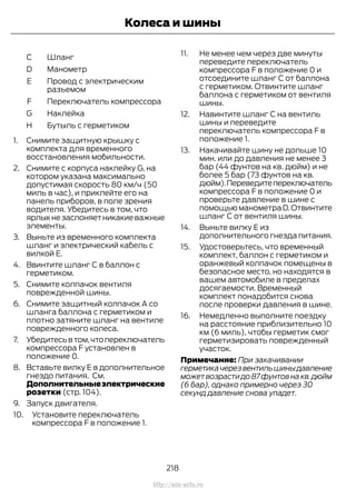 ШлангC
МанометрD
Провод с электрическим
разъемом
E
Переключатель компрессораF
НаклейкаG
Бутыль с герметикомH
1. Снимите защитную крышку с
комплекта для временного
восстановления мобильности.
2. Снимите с корпуса наклейку G, на
котором указана максимально
допустимая скорость 80 км/ч (50
миль в час), и приклейте его на
панель приборов, в поле зрения
водителя. Убедитесь в том, что
ярлыкнезаслоняетникакиеважные
элементы.
3. Выньте из временного комплекта
шланг и электрический кабель с
вилкой Е.
4. Ввинтите шланг С в баллон с
герметиком.
5. Снимите колпачок вентиля
поврежденной шины.
6. Снимите защитный колпачок А со
шланга баллона с герметиком и
плотно затяните шланг на вентиле
поврежденного колеса.
7. Убедитесьвтом,чтопереключатель
компрессора F установлен в
положение 0.
8. Вставьте вилку Е в дополнительное
гнездо питания. См.
Дополнительныеэлектрические
розетки (стр. 104).
9. Запуск двигателя.
10. Установите переключатель
компрессора F в положение 1.
11. Не менее чем через две минуты
переведите переключатель
компрессора F в положение 0 и
отсоедините шланг С от баллона
с герметиком. Отвинтите шланг
баллона с герметиком от вентиля
шины.
12. Навинтите шланг С на вентиль
шины и переведите
переключатель компрессора F в
положение 1.
13. Накачивайте шину не дольше 10
мин. или до давления не менее 3
бар (44 фунтов на кв. дюйм) и не
более 5 бар (73 фунтов на кв.
дюйм).Переведитепереключатель
компрессора F в положение 0 и
проверьте давление в шине с
помощью манометра D.Отвинтите
шланг C от вентиля шины.
14. Выньте вилку Е из
дополнительного гнезда питания.
15. Удостоверьтесь, что временный
комплект, баллон с герметиком и
оранжевый колпачок помещены в
безопасное место, но находятся в
вашем автомобиле в пределах
досягаемости. Временный
комплект понадобится снова
после проверки давления в шине.
16. Немедленно выполните поездку
на расстояние приблизительно 10
км (6 миль), чтобы герметик смог
герметизировать поврежденный
участок.
Примечание: При закачивании
герметикачерезвентильшиныдавление
может возрасти до 87 фунтов на кв.дюйм
(6 бар), однако примерно через 30
секунд давление снова упадет.
218
Transit (TTG) Vehicles Built From: 19-06-2014, EK3J-19A321-AXA (CG3612ruRUS) ruRUS, Edition date: 04/2014, First Printing
Колеса и шины
http://ava-avto.ru
 