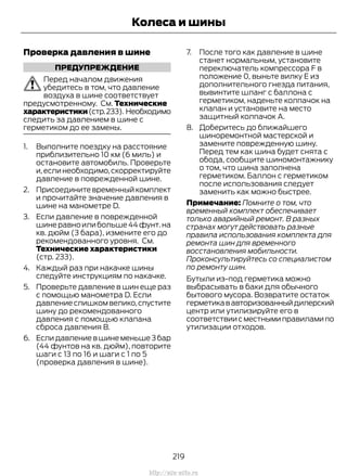 Проверка давления в шине
ПРЕДУПРЕЖДЕНИЕ
Перед началом движения
убедитесь в том, что давление
воздуха в шине соответствует
предусмотренному. См. Технические
характеристики(стр.233). Необходимо
следить за давлением в шине с
герметиком до ее замены.
1. Выполните поездку на расстояние
приблизительно 10 км (6 миль) и
остановите автомобиль. Проверьте
и,если необходимо,скорректируйте
давление в поврежденной шине.
2. Присоедините временный комплект
и прочитайте значение давления в
шине на манометре D.
3. Если давление в поврежденной
шинеравноилибольше44фунт.на
кв. дюйм (3 бара), измените его до
рекомендованного уровня. См.
Технические характеристики
(стр. 233).
4. Каждый раз при накачке шины
следуйте инструкциям по накачке.
5. Проверьте давление в шин еще раз
с помощью манометра D. Если
давление слишком велико,спустите
шину до рекомендованного
давления с помощью клапана
сброса давления В.
6. Если давление в шине меньше 3 бар
(44 фунтов на кв. дюйм), повторите
шаги с 13 по 16 и шаги с 1 по 5
(проверка давления в шине).
7. После того как давление в шине
станет нормальным, установите
переключатель компрессора F в
положение 0, выньте вилку E из
дополнительного гнезда питания,
вывинтите шланг с баллона с
герметиком, наденьте колпачок на
клапан и установите на место
защитный колпачок А.
8. Доберитесь до ближайшего
шиноремонтной мастерской и
замените поврежденную шину.
Перед тем как шина будет снята с
обода, сообщите шиномонтажнику
о том, что шина заполнена
герметиком. Баллон с герметиком
после использования следует
заменить как можно быстрее.
Примечание: Помните о том, что
временный комплект обеспечивает
только аварийный ремонт. В разных
странах могут действовать разные
правила использования комплекта для
ремонта шин для временного
восстановления мобильности.
Проконсультируйтесь со специалистом
по ремонту шин.
Бутыли из-под герметика можно
выбрасывать в баки для обычного
бытового мусора. Возвратите остаток
герметикававторизованныйдилерский
центр или утилизируйте его в
соответствиисместнымиправиламипо
утилизации отходов.
219
Transit (TTG) Vehicles Built From: 19-06-2014, EK3J-19A321-AXA (CG3612ruRUS) ruRUS, Edition date: 04/2014, First Printing
Колеса и шины
http://ava-avto.ru
 