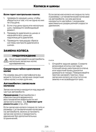 Если горит контрольная лампа:
1. проверьте каждую шину, чтобы
убедиться в том, что ни одна из них
не спущена.
2. Если спущены одна или несколько
шин, проведите необходимый
ремонт.
3. Проверьте давления в шинах и
накачайте все шины до
надлежащего давления.
4. Проведите процедуру сброса
системы контроля давления в
шинах.
ЗАМЕНА КОЛЕСА
ПРЕДУПРЕЖДЕНИЕ
Неустанавливайтенаавтомобиль
несколько запасных колес
одновременно.
Секретные гайки крепления
колес
По номеру вашего сертификата вы
можете получить запасные секретные
гайки колес и ключ для них.
Автомобили с запасным
колесом
Запасное колесо находится под задней
частью автомобиля.
Примечание: В автомобилях с
комплектом для временного
восстановления мобильности нет
запасного колеса. См. Комплект для
ремонта шин (стр. 215).
Если запасное колесо сходно по типу и
размеру с установленными колесами
на автомобиле, можно установить
запасное колесо и продолжить
движение без дополнительных
ограничений.
Если запасное колесо не сходно по типу
и размеру с установленными колесами
на автомобиле, на нем должна
находиться наклейка с указанием
максимально разрешенной скорости
движения.
1. Откройте задние двери. Снимите
резиновую втулку и вставьте
плоский конец монтажного ключа
или короткий конец рукоятки
домкрата в гнездо. Поворачивайте
против часовой стрелки, пока
запасное колесо не опустится на
землю и не освободится трос.
226
Transit (TTG) Vehicles Built From: 19-06-2014, EK3J-19A321-AXA (CG3612ruRUS) ruRUS, Edition date: 04/2014, First Printing
Колеса и шины
http://ava-avto.ru
 