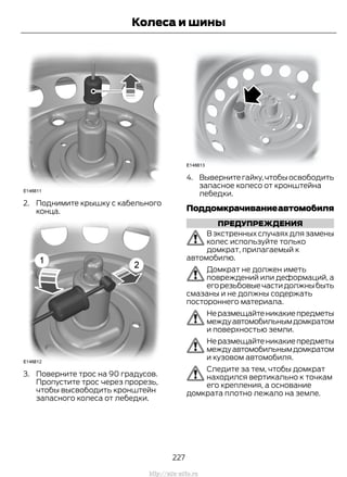 2. Поднимите крышку с кабельного
конца.
3. Поверните трос на 90 градусов.
Пропустите трос через прорезь,
чтобы высвободить кронштейн
запасного колеса от лебедки.
4. Вывернитегайку,чтобыосвободить
запасное колесо от кронштейна
лебедки.
Поддомкрачиваниеавтомобиля
ПРЕДУПРЕЖДЕНИЯ
В экстренных случаях для замены
колес используйте только
домкрат, прилагаемый к
автомобилю.
Домкрат не должен иметь
повреждений или деформаций, а
егорезьбовыечастидолжныбыть
смазаны и не должны содержать
постороннего материала.
Неразмещайтеникакиепредметы
междуавтомобильнымдомкратом
и поверхностью земли.
Неразмещайтеникакиепредметы
междуавтомобильнымдомкратом
и кузовом автомобиля.
Следите за тем, чтобы домкрат
находился вертикально к точкам
его крепления, а основание
домкрата плотно лежало на земле.
227
Transit (TTG) Vehicles Built From: 19-06-2014, EK3J-19A321-AXA (CG3612ruRUS) ruRUS, Edition date: 04/2014, First Printing
Колеса и шины
http://ava-avto.ru
 
