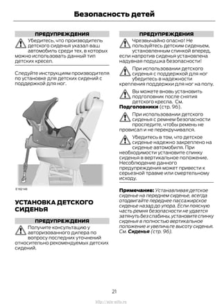 ПРЕДУПРЕЖДЕНИЯ
Убедитесь, что производитель
детского сиденья указал ваш
автомобиль среди тех, в которых
можно использовать данный тип
детских кресел.
Следуйте инструкциям производителя
по установке для детских сидений с
поддержкой для ног.
УСТАНОВКА ДЕТСКОГО
СИДЕНЬЯ
ПРЕДУПРЕЖДЕНИЯ
Получите консультацию у
авторизованного дилера по
вопросу последних уточнений
относительно рекомендуемых детских
сидений.
ПРЕДУПРЕЖДЕНИЯ
Чрезвычайно опасно! Не
пользуйтесь детским сиденьем,
установленным спинкой вперед,
если напротив сиденья установлена
надувная подушка безопасности!
При использовании детского
сиденья с поддержкой для ног
убедитесь в надежности
крепления поддержки для ног на полу.
Вы можете вновь установить
подголовник после снятия
детского кресла. См.
Подголовники (стр. 96).
При использовании детского
сиденья с ремнем безопасности
проследите, чтобы ремень не
провисал и не перекручивался.
Убедитесь в том, что детское
сиденье надежно закреплено на
сиденье автомобиля. При
необходимости установите спинку
сиденья в вертикальное положение.
Несоблюдение данного
предупреждения может привести к
серьезной травме или смертельному
исходу.
Примечание: Устанавливая детское
сиденье на переднем сиденье, всегда
отодвигайте переднее пассажирское
сиденье назад до упора. Если поясную
часть ремня безопасности не удается
затянуть без слабины,установите спинку
сиденья в полностью вертикальное
положение и увеличьте высоту сиденья.
См. Сиденья (стр. 96).
21
Transit (TTG) Vehicles Built From: 19-06-2014, EK3J-19A321-AXA (CG3612ruRUS) ruRUS, Edition date: 04/2014, First Printing
Безопасность детей
http://ava-avto.ru
 