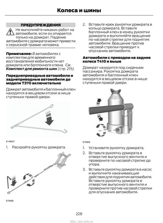 ПРЕДУПРЕЖДЕНИЯ
Не выполняйте никаких работ на
автомобиле, если он опирается
только на домкрат. Падение
автомобилясдомкратаможетпривести
к серьезной травме человека.
Примечание: В автомобилях с
комплектом для временного
восстановления мобильности нет
домкрата или баллонного ключа. См.
Комплект для ремонта шин (стр. 215).
Переднеприводные автомобили и
заднеприводные автомобили до
модели T370 включительно
Домкратавтомобиляибаллонныйключ
находятся в вещевом отсеке в нише
ступеньки правой двери.
1. Раскройте рукоятку домкрата.
2. Вставьте крюк рукоятки домкрата в
кольцо домкрата. Вставьте
баллонный ключ в конец рукоятки
домкрата и выполняйте вращение
по часовой стрелке для поднятия
автомобиля. Вращение против
часовой стрелки приводит к
опусканию автомобиля.
Автомобили с приводом на задние
колеса T410 и выше
Домкрат находится под сиденьем
пассажира. Рукоятка домкрата
автомобиля и баллонный ключ
находятся в вещевом отсеке в нише
ступеньки правой двери.
1. Установите рукоятку домкрата.
2. Вставьте рукоятку домкрата в
отверстие выпускного вентиля и
проверните по часовой стрелке до
упора.
3. Вставьте рукоятку домкрата в насос
и выполните накачивающие
действиядляподнятияавтомобиля.
Вставьте рукоятку домкрата в
отверстие выпускного вентиля и
провернитепротивчасовойстрелки
для опускания автомобиля.
228
Transit (TTG) Vehicles Built From: 19-06-2014, EK3J-19A321-AXA (CG3612ruRUS) ruRUS, Edition date: 04/2014, First Printing
Колеса и шины
http://ava-avto.ru
 