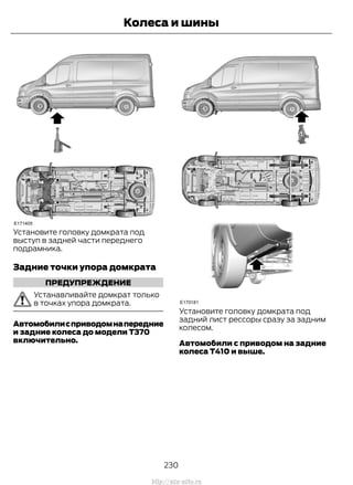 Установите головку домкрата под
выступ в задней части переднего
подрамника.
Задние точки упора домкрата
ПРЕДУПРЕЖДЕНИЕ
Устанавливайте домкрат только
в точках упора домкрата.
Автомобилисприводомнапередние
и задние колеса до модели T370
включительно.
Установите головку домкрата под
задний лист рессоры сразу за задним
колесом.
Автомобили с приводом на задние
колеса T410 и выше.
230
Transit (TTG) Vehicles Built From: 19-06-2014, EK3J-19A321-AXA (CG3612ruRUS) ruRUS, Edition date: 04/2014, First Printing
Колеса и шины
http://ava-avto.ru
 