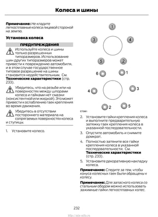 Примечание: Не кладите
легкосплавныеколесалицевойстороной
на землю.
Установка колеса
ПРЕДУПРЕЖДЕНИЯ
Используйте колеса и шины
только разрешенных
типоразмеров. Использование
шин других типоразмеров может
привести к повреждению автомобиля,
и в этом случае государственное
типовое разрешение на шины
становится недействительным. См.
Технические характеристики (стр.
233).
Убедитесь, что на резьбе или на
поверхностях между шпорами
колеса и гайками нет смазки
(консистентнойилижидкой).Этоможет
привести к ослаблению гаек крепления
во время движения.
Убедитесь в отсутствии
постороннего материала на
сопрягаемыхповерхностяхколеса
и ступицы.
1. Установите колесо.
2. Установите гайки крепления колеса
и выполните предварительную
затяжку гаек крепления колеса в
указанной последовательности.
3. Опустите автомобиль и снимите
домкрат.
4. Полностью затяните все гайки
крепления колеса в указанной
последовательности. См.
Технические характеристики
(стр. 233).
5. Установите декоративную накладку
колеса.
Примечание: Следите за тем, чтобы
конуса колесных гаек были обращены к
колесу.
Примечание: Для запасного колеса со
стальным ободом можно использовать
зажимные гайки легкосплавных колес.
232
Transit (TTG) Vehicles Built From: 19-06-2014, EK3J-19A321-AXA (CG3612ruRUS) ruRUS, Edition date: 04/2014, First Printing
Колеса и шины
http://ava-avto.ru
 