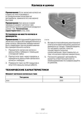 Примечание: Если запасное колесо не
сходно по типу и размеру с
установленными колесами на
автомобиле, замените его как можно
быстрее.
Примечание: Как можно скорее
проверьте момент затяжки гаек
крепления колеса и давление воздуха в
шинах. См. Технические
характеристики (стр. 233).
Установка на место колеса и
домкрата.
Примечание:Неподнимайтедержатель
запасного колеса без прикрепленного к
нему колеса. Механизм лебедки может
быть поврежден при ее разматывании
без прикрепленного колеса.
1. Прикрепите запасное колесо к
кронштейну лебедки с помощью
стопорной гайки.
2. Пропустите трос через прорезь и
прикрепите кронштейн запасного
колеса к лебедке.
3. Поверните трос на 90 градусов и
опустите крышку конца кабеля.
4. Вставьтеплоскийконецмонтажного
ключа или короткий конец рукоятки
домкрата в гнездо. Поворачивайте
по часовой стрелке, пока не
почувствуете сильное
сопротивление. Удостоверьтесь в
том, что колесо прочно закреплено.
5. Положите домкрат автомобиля,
рукоятку и баллонный ключ в
необходимом месте и зафиксируйте
их ремнем.
ТЕХНИЧЕСКИЕ ХАРАКТЕРИСТИКИ
Момент затяжки колесных гаек
NmТип диска
200все
233
Transit (TTG) Vehicles Built From: 19-06-2014, EK3J-19A321-AXA (CG3612ruRUS) ruRUS, Edition date: 04/2014, First Printing
Колеса и шины
http://ava-avto.ru
 