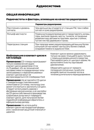 ОБЩАЯ ИНФОРМАЦИЯ
Радиочастоты и факторы, влияющие на качество радиоприема
Параметры радиоприема
Чем дальше вы отъедете от станции FM, тем слабее
сигнал и хуже радиоприем.
Расстояние и уровень
сигнала
Помехи для радиоприема могут представлять холмы,
горы, высокие здания, мосты, туннели, эстакадные
развязки над автомагистралями, крытые стоянки,
густая листва деревьев и грозы.
Рельеф местности
При проезде мимо радиопередающей вышки более
сильный сигнал может заглушать более слабый,
создавая помехи в аудиосистеме.
Перегрузка станции
Информацияокомпакт-дискеи
CD-плейере
Примечание:CD-плеерыпроигрывают
только коммерческие аудио
компакт-диски диаметром 12 см
(4,75 дюйма). Из-за технической
несовместимости определенные типы
записываемых и перезаписываемых
компакт-дисков могут не
воспроизводиться CD-плейерами Ford.
Примечание: Не вставляйте CD-диски
с самодельными (наклеенными)
этикетками в CD-плеер, поскольку она
может отслоиться и заклинить CD-диск.
Следует использовать маркер с
фетровым наконечником, а не наклейки
наCD-дискисобственногопроизводства.
Шариковые ручки могут повредить
компакт-диски. Для получения более
подробной информации обратитесь к
официальному дилеру.
Примечание: Не используйте
компакт-диски нестандартной формы
или с нанесенной защитной пленкой от
царапин.
Компакт-диски можно удерживать
только за края. Очищайте диск только
с помощью разрешенного средства.
Протирайте диск от центра к краям. Не
выполняйте очистку круговыми
движениями.
Оберегайте диски от прямого
попадания солнечных лучей или
воздействия источников тепла в
течениедлительногопериодавремени.
255
Transit (TTG) Vehicles Built From: 19-06-2014, EK3J-19A321-AXA (CG3612ruRUS) ruRUS, Edition date: 04/2014, First Printing
Аудиосистема
http://ava-avto.ru
 