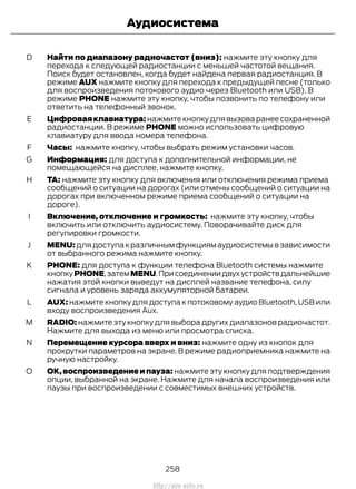 Найти по диапазону радиочастот (вниз): нажмите эту кнопку для
перехода к следующей радиостанции с меньшей частотой вещания.
Поиск будет остановлен, когда будет найдена первая радиостанция. В
режиме AUX нажмите кнопку для перехода к предыдущей песне (только
для воспроизведения потокового аудио через Bluetooth или USB). В
режиме PHONE нажмите эту кнопку, чтобы позвонить по телефону или
ответить на телефонный звонок.
D
Цифроваяклавиатура: нажмите кнопку для вызова ранее сохраненной
радиостанции. В режиме PHONE можно использовать цифровую
клавиатуру для ввода номера телефона.
E
Часы: нажмите кнопку, чтобы выбрать режим установки часов.F
Информация: для доступа к дополнительной информации, не
помещающейся на дисплее, нажмите кнопку.
G
TA: нажмите эту кнопку для включения или отключения режима приема
сообщений о ситуации на дорогах (или отмены сообщений о ситуации на
дорогах при включенном режиме приема сообщений о ситуации на
дороге).
H
Включение, отключение и громкость: нажмите эту кнопку, чтобы
включить или отключить аудиосистему. Поворачивайте диск для
регулировки громкости.
I
MENU: для доступа к различным функциям аудиосистемы в зависимости
от выбранного режима нажмите кнопку.
J
PHONE: для доступа к функции телефона Bluetooth системы нажмите
кнопкуPHONE,затемMENU.Присоединениидвухустройствдальнейшие
нажатия этой кнопки выведут на дисплей название телефона, силу
сигнала и уровень заряда аккумуляторной батареи.
K
AUX: нажмите кнопку для доступа к потоковому аудио Bluetooth, USB или
входу воспроизведения Aux.
L
RADIO: нажмите эту кнопку для выбора других диапазонов радиочастот.
Нажмите для выхода из меню или просмотра списка.
M
Перемещение курсора вверх и вниз: нажмите одну из кнопок для
прокрутки параметров на экране. В режиме радиоприемника нажмите на
ручную настройку.
N
OK,воспроизведение и пауза: нажмите эту кнопку для подтверждения
опции, выбранной на экране. Нажмите для начала воспроизведения или
паузы при воспроизведении с совместимых внешних устройств.
O
258
Transit (TTG) Vehicles Built From: 19-06-2014, EK3J-19A321-AXA (CG3612ruRUS) ruRUS, Edition date: 04/2014, First Printing
Аудиосистема
http://ava-avto.ru
 