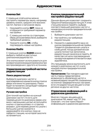 Кнопка Set
С помощью этой кнопки можно
настроить параметры звука, например
уровень низких, средних или высоких
частот, баланс и затухание звука.
1. Нажимайте кнопку SET, пока не
отобразится требуемый параметр
настройки.
2. С помощью кнопок со стрелками,
обращеннымивверх/вниз,выберите
требуемый уровень.
3. Нажмите кнопку ОК, чтобы
подтвердить новые настройки.
Кнопка Radio
С помощью кнопки RADIO можно
выбрать любой из доступных
диапазонов радиочастот.
Эта кнопка может использоваться для
возвратаврежимрадиоприемникапри
воспроизведении с другого источника.
Управлениенастройкойчастоты
радиостанции
Поиск радиостанций
Выберите диапазон частот и
кратковременнонажмитекнопкупоиска
вверх или вниз по диапазону. Поиск
будет остановлен, когда будет найдена
первая радиостанция.
Ручная настройка
Для точной настройки на нужный
диапазон частот (то есть для
перемещения по диапазону вверх или
вниз с маленьким шагом) используйте
кнопки «стрелка влево» и «стрелка
вправо», для перемещения по шкале с
большим шагом нажмите и
удерживайте эти кнопки, пока не
найдете станцию, на которой захотите
остановиться.
Кнопки предварительной
настройки радиостанций
Данная функция позволяет сохранять
предпочитаемые радиостанции.К этим
станциям можно перейти, выбрав
соответствующий диапазон частот и
нажаводнуизкнопокпредварительной
настройки.
1. Выберите диапазон частот.
2. Настройтесь на требуемую
радиостанцию.
3. Нажмите и удерживайте одну из
кнопокпредварительнойнастройки.
Появится динамическая шкала и
сообщение. Когда динамическая
шкала полностью заполнена,
радиостанция занесена в память. В
качестве сигнала подтверждения
накороткоевремяотключаетсязвук
аудиоблока.
Эту процедуру можно выполнить для
каждого диапазона частот и для
каждой кнопки предварительной
настройки.
Примечание: При поездке в другую
часть страны предусмотрена
возможность обновления частот и
названийрадиостанцийFM,сохраненных
на кнопках предварительных настроек,
если эти радиостанции вещают в этом
регионе на других частотах.
Управление информацией о
дорожном движении
Многие станции, вещающие в
диапазоне FM, имеют код TP. Это
означает, что они транслируют
информацию о дорожном движении.
259
Transit (TTG) Vehicles Built From: 19-06-2014, EK3J-19A321-AXA (CG3612ruRUS) ruRUS, Edition date: 04/2014, First Printing
Аудиосистема
http://ava-avto.ru
 