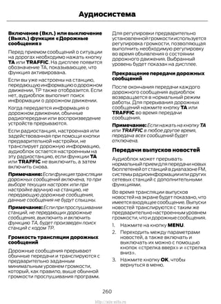 Включение (Вкл.) или выключение
(Выкл.) функции «Дорожные
сообщения»
Перед приемом сообщений о ситуации
на дорогах необходимо нажать кнопку
TA или TRAFFIC. На дисплее появится
обозначение TA, показывающее, что
функция активирована.
Если вы уже настроены на станцию,
передающуюинформациюодорожном
движении, TP также отобразится. Если
нет, аудиоблок выполнит поиск
информации о дорожном движении.
Когда передается информация о
дорожном движении, обычные
радиопередачи или воспроизведение
устройств прерываются.
Если радиостанция, настроенная или
задействованная при помощи кнопки
предварительной настройки, не
транслирует дорожную информацию,
аудиоблок остается настроенным на
эту радиостанцию, если функции TA
или TRAFFIC не выключить, а затем
включить снова.
Примечание:Еслифункциятрансляции
дорожных сообщений включена, то при
выборе текущих настроек или при
настройке вручную на станцию, не
передающую дорожные сообщения,
данные сообщения не будут слышны.
Примечание: Если при прослушивании
станций, не передающих дорожные
сообщения, выключить и включить
функцию ТА, будет произведен поиск
станций с кодом ТР.
Громкость трансляции дорожных
сообщений
Дорожные сообщения прерывают
обычные передачи и транслируются с
предварительно заданным
минимальным уровнем громкости,
который, как правило, выше обычной
громкости прослушивания программ.
Для регулировки предварительно
установленнойгромкостииспользуется
регулировка громкости, позволяющая
выполнить необходимую регулировку
во время объявления о состоянии
дорожного движения. Выбранный
уровень будет показан на дисплее.
Прекращение передачи дорожных
сообщений
После окончания передачи каждого
дорожного сообщения аудиоблок
возвращается в нормальный режим
работы. Для прерывания дорожных
сообщений нажмите кнопку TA или
TRAFFIC во время передачи
сообщения.
Примечание: Если нажать на кнопку TA
или TRAFFIC в любое другое время,
передача всех сообщений будет
отключена.
Передачи выпусков новостей
Аудиоблок может прерывать
нормальныйприемдляпередачиновых
бюллетенейотстанцийвдиапазонеFM,
системырадиоинформацииилидругих
сетевых станций с дополнительными
функциями.
Во время трансляции выпусков
новостей на экране будет показано, что
имеетсявходящеесообщение.Выпуски
новостей транслируются с таким же
предварительнонастроеннымуровнем
громкости,чтоидорожныесообщения.
1. Нажмите на кнопку MENU.
2. Переходить между параметрами
новостей, а также включать и
выключать их можно с помощью
кнопок «стрелка вверх» и «стрелка
вниз».
3. Нажмите кнопку OK, чтобы
вернуться в меню.
260
Transit (TTG) Vehicles Built From: 19-06-2014, EK3J-19A321-AXA (CG3612ruRUS) ruRUS, Edition date: 04/2014, First Printing
Аудиосистема
http://ava-avto.ru
 