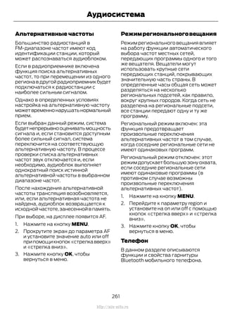 Альтернативные частоты
Большинство радиостанций в
FM-диапазоне частот имеют код
идентификации станции, который
может распознаваться аудиоблоком.
Если в радиоприемнике включена
функция поиска альтернативных
частот, то при перемещении из одного
региона в другой радиоприемник будет
подключаться к радиостанции с
наиболее сильным сигналом.
Однако в определенных условиях
настройка на альтернативную частоту
можетвременнонарушатьнормальный
прием.
Если выбран данный режим, система
будетнепрерывнооцениватьмощность
сигнала и, если становится доступным
более сильный сигнал, система
переключится на соответствующую
альтернативную частоту. В процессе
проверки списка альтернативных
частот звук отключается и, если
необходимо, аудиоблок выполняет
однократный поиск истинной
альтернативной частоты в выбранном
диапазоне частот.
После нахождения альтернативной
частоты трансляция возобновляется,
или, если альтернативная частота не
найдена, аудиоблок возвращается к
исходной частоте,занесенной в память.
При выборе, на дисплее появится AF.
1. Нажмите на кнопку MENU.
2. Прокрутите экран до параметра AF
и установите значение auto или off
припомощикнопок«стрелкавверх»
и «стрелка вниз».
3. Нажмите кнопку OK, чтобы
вернуться в меню.
Режимрегиональноговещания
Режим регионального вещания влияет
на работу функции автоматического
выбора частот местных сетей,
передающих программы одного и того
же вещателя. Вещатели могут
использовать крупные сети
передающих станций, покрывающих
значительную часть страны. В
определенные часы общая сеть может
разделяться на несколько
региональных подсетей, как правило,
вокруг крупных городов. Когда сеть не
разделена на региональные подсети,
все станции передают одну и ту же
программу.
Региональный режим включен: эта
функция предотвращает
произвольные переключения
альтернативных частот в том случае,
когда соседние региональные сети не
имеют одинаковых программ.
Региональный режим отключен: этот
режим допускает большую зону охвата,
если соседние региональные сети
имеют одинаковые программы (в
противном случае возможны
произвольные переключения
альтернативных частот).
1. Нажмите на кнопку MENU.
2. Перейдите к параметру region и
установите на on или off с помощью
кнопок «стрелка вверх» и «стрелка
вниз».
3. Нажмите кнопку OK, чтобы
вернуться в меню.
Телефон
В данном разделе описываются
функции и свойства гарнитуры
Bluetooth мобильного телефона.
261
Transit (TTG) Vehicles Built From: 19-06-2014, EK3J-19A321-AXA (CG3612ruRUS) ruRUS, Edition date: 04/2014, First Printing
Аудиосистема
http://ava-avto.ru
 