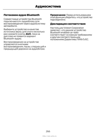 Потоковое аудио Bluetooth
Совместимые устройства Bluetooth
подключаются к аудиоблоку для
воспроизведения через аудиосистему
автомобиля.
Выберите устройство в качестве
источника звука; для этого несколько
раз нажмите кнопку AUX, пока на
дисплее не появится вариант
Bluetooth-аудио.
Воспроизведение на устройстве
управляется кнопками
воспроизведения, паузы, следующей и
предыдущей дорожки на аудиоблоке.
Примечание: Перед использованием
этой функции убедитесь, что устройство
подсоединено.
Декларация соответствия
Настоящим Visteon Corporation
заявляет, что данное устройство
Bluetooth enabled car radio
соответствует основным требованиям
и другим соответствующим
положениям Директивы 1999/5/EC.
266
Transit (TTG) Vehicles Built From: 19-06-2014, EK3J-19A321-AXA (CG3612ruRUS) ruRUS, Edition date: 04/2014, First Printing
Аудиосистема
http://ava-avto.ru
 