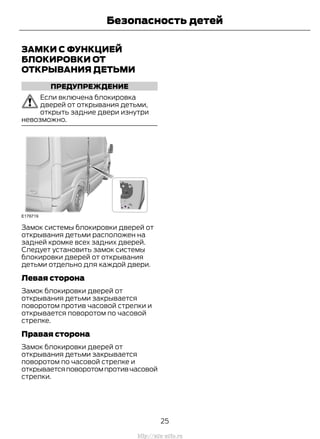 ЗАМКИ С ФУНКЦИЕЙ
БЛОКИРОВКИ ОТ
ОТКРЫВАНИЯ ДЕТЬМИ
ПРЕДУПРЕЖДЕНИЕ
Если включена блокировка
дверей от открывания детьми,
открыть задние двери изнутри
невозможно.
Замок системы блокировки дверей от
открывания детьми расположен на
задней кромке всех задних дверей.
Следует установить замок системы
блокировки дверей от открывания
детьми отдельно для каждой двери.
Левая сторона
Замок блокировки дверей от
открывания детьми закрывается
поворотом против часовой стрелки и
открывается поворотом по часовой
стрелке.
Правая сторона
Замок блокировки дверей от
открывания детьми закрывается
поворотом по часовой стрелке и
открываетсяповоротомпротивчасовой
стрелки.
25
Transit (TTG) Vehicles Built From: 19-06-2014, EK3J-19A321-AXA (CG3612ruRUS) ruRUS, Edition date: 04/2014, First Printing
Безопасность детей
http://ava-avto.ru
 