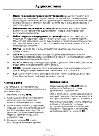 Поиск по диапазону радиочастот (вверх): нажмите эту кнопку для
перехода к следующей радиостанции с большей частотой вещания.
Поиск будет остановлен, когда будет найдена первая радиостанция. При
воспроизведении компакт-дисков нажмите эту кнопку для перехода к
следующей песне.
I
Включение, отключение и громкость: нажмите эту кнопку, чтобы
включить или отключить аудиосистему. Поворачивайте диск для
регулировки громкости.
J
Найти по диапазону радиочастот (вниз): нажмите эту кнопку для
перехода к следующей радиостанции с меньшей частотой вещания.
Поиск будет остановлен, когда будет найдена первая радиостанция. При
воспроизведении компакт-дисков нажмите эту кнопку для перехода к
предыдущей дорожке.
K
MENU: нажмите эту кнопку для доступа к различным функциям
аудиосистемы.
L
ЗВУК — данная кнопка используется для настройки акустических
параметров воспроизведения,например,уровня низких и высоких частот,
уровня микширования и баланса.
M
AUX: нажмите эту кнопку для доступа к функциям AUX и SYNC, при этом
будет отменен просмотр меню или списка.
N
RADIO: нажмите эту кнопку для выбора других диапазонов радиочастот,
при этом будет закрыто меню и остановлен просмотр списка.
O
CD: нажмите эту кнопку для переключения источника на CD-диск, при
этом будет отменен просмотр меню или списка.
P
Кнопка Sound
С ее помощью настраивают звук
(например, уровень высоких, средних и
низких частот).
1. Нажмите кнопку ЗВУК.
2. С помощью кнопок со стрелками,
обращенных влево/вправо,
выберите желаемые настройки.
3. Используйте кнопки со стрелками,
обращенными влево и вправо, для
необходимой регулировки. На
дисплее отобразится выбранный
уровень громкости звучания
аудиосистемы.
4. Нажмите кнопку ОК, чтобы
подтвердить новые настройки.
Кнопка Radio
С помощью кнопки RADIO можно
выбрать любой из доступных
диапазонов радиочастот.
Эта кнопка может использоваться для
возвратаврежимрадиоприемникапри
воспроизведении с другого источника.
Можно также нажать кнопку «стрелка
влево», чтобы увидеть список
доступных диапазонов. С помощью
прокрутки перейдите к желаемому
диапазону частот и нажмите OK.
270
Transit (TTG) Vehicles Built From: 19-06-2014, EK3J-19A321-AXA (CG3612ruRUS) ruRUS, Edition date: 04/2014, First Printing
Аудиосистема
http://ava-avto.ru
 