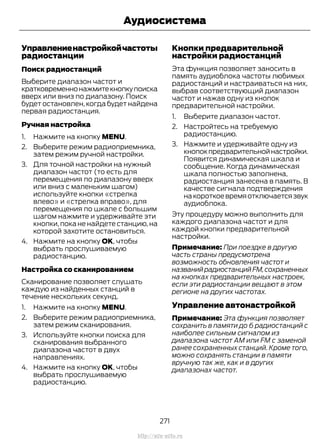 Управлениенастройкойчастоты
радиостанции
Поиск радиостанций
Выберите диапазон частот и
кратковременнонажмитекнопкупоиска
вверх или вниз по диапазону. Поиск
будет остановлен, когда будет найдена
первая радиостанция.
Ручная настройка
1. Нажмите на кнопку MENU.
2. Выберите режим радиоприемника,
затем режим ручной настройки.
3. Для точной настройки на нужный
диапазон частот (то есть для
перемещения по диапазону вверх
или вниз с маленьким шагом)
используйте кнопки «стрелка
влево» и «стрелка вправо», для
перемещения по шкале с большим
шагом нажмите и удерживайте эти
кнопки, пока не найдете станцию, на
которой захотите остановиться.
4. Нажмите на кнопку OK, чтобы
выбрать прослушиваемую
радиостанцию.
Настройка со сканированием
Сканирование позволяет слушать
каждую из найденных станций в
течение нескольких секунд.
1. Нажмите на кнопку MENU.
2. Выберите режим радиоприемника,
затем режим сканирования.
3. Используйте кнопки поиска для
сканирования выбранного
диапазона частот в двух
направлениях.
4. Нажмите на кнопку OK, чтобы
выбрать прослушиваемую
радиостанцию.
Кнопки предварительной
настройки радиостанций
Эта функция позволяет заносить в
память аудиоблока частоты любимых
радиостанций и настраиваться на них,
выбрав соответствующий диапазон
частот и нажав одну из кнопок
предварительной настройки.
1. Выберите диапазон частот.
2. Настройтесь на требуемую
радиостанцию.
3. Нажмите и удерживайте одну из
кнопокпредварительнойнастройки.
Появится динамическая шкала и
сообщение. Когда динамическая
шкала полностью заполнена,
радиостанция занесена в память. В
качестве сигнала подтверждения
накороткоевремяотключаетсязвук
аудиоблока.
Эту процедуру можно выполнить для
каждого диапазона частот и для
каждой кнопки предварительной
настройки.
Примечание: При поездке в другую
часть страны предусмотрена
возможность обновления частот и
названийрадиостанцийFM,сохраненных
на кнопках предварительных настроек,
если эти радиостанции вещают в этом
регионе на других частотах.
Управление автонастройкой
Примечание: Эта функция позволяет
сохранить в памяти до 6 радиостанций с
наиболее сильным сигналом из
диапазона частот АМ или FM с заменой
ранее сохраненных станций. Кроме того,
можно сохранять станции в памяти
вручную так же, как и в других
диапазонах частот.
271
Transit (TTG) Vehicles Built From: 19-06-2014, EK3J-19A321-AXA (CG3612ruRUS) ruRUS, Edition date: 04/2014, First Printing
Аудиосистема
http://ava-avto.ru
 