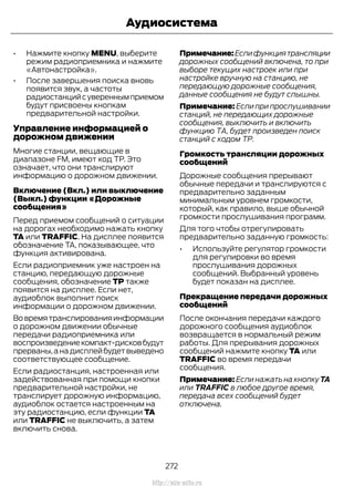 • Нажмите кнопку MENU, выберите
режим радиоприемника и нажмите
«Автонастройка».
• После завершения поиска вновь
появится звук, а частоты
радиостанцийсувереннымприемом
будут присвоены кнопкам
предварительной настройки.
Управление информацией о
дорожном движении
Многие станции, вещающие в
диапазоне FM, имеют код TP. Это
означает, что они транслируют
информацию о дорожном движении.
Включение (Вкл.) или выключение
(Выкл.) функции «Дорожные
сообщения»
Перед приемом сообщений о ситуации
на дорогах необходимо нажать кнопку
TA или TRAFFIC. На дисплее появится
обозначение TA, показывающее, что
функция активирована.
Если радиоприемник уже настроен на
станцию, передающую дорожные
сообщения, обозначение TP также
появится на дисплее. Если нет,
аудиоблок выполнит поиск
информации о дорожном движении.
Вовремятранслированияинформации
о дорожном движении обычные
передачи радиоприемника или
воспроизведениекомпакт-дисковбудут
прерваны,анадисплейбудетвыведено
соответствующее сообщение.
Если радиостанция, настроенная или
задействованная при помощи кнопки
предварительной настройки, не
транслирует дорожную информацию,
аудиоблок остается настроенным на
эту радиостанцию, если функции TA
или TRAFFIC не выключить, а затем
включить снова.
Примечание:Еслифункциятрансляции
дорожных сообщений включена, то при
выборе текущих настроек или при
настройке вручную на станцию, не
передающую дорожные сообщения,
данные сообщения не будут слышны.
Примечание: Если при прослушивании
станций, не передающих дорожные
сообщения, выключить и включить
функцию ТА, будет произведен поиск
станций с кодом ТР.
Громкость трансляции дорожных
сообщений
Дорожные сообщения прерывают
обычные передачи и транслируются с
предварительно заданным
минимальным уровнем громкости,
который, как правило, выше обычной
громкости прослушивания программ.
Для того чтобы отрегулировать
предварительно заданную громкость:
• Используйте регулятор громкости
для регулировки во время
прослушивания дорожных
сообщений. Выбранный уровень
будет показан на дисплее.
Прекращение передачи дорожных
сообщений
После окончания передачи каждого
дорожного сообщения аудиоблок
возвращается в нормальный режим
работы. Для прерывания дорожных
сообщений нажмите кнопку TA или
TRAFFIC во время передачи
сообщения.
Примечание: Если нажать на кнопку TA
или TRAFFIC в любое другое время,
передача всех сообщений будет
отключена.
272
Transit (TTG) Vehicles Built From: 19-06-2014, EK3J-19A321-AXA (CG3612ruRUS) ruRUS, Edition date: 04/2014, First Printing
Аудиосистема
http://ava-avto.ru
 