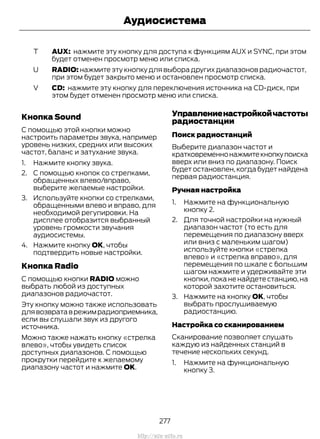 AUX: нажмите эту кнопку для доступа к функциям AUX и SYNC, при этом
будет отменен просмотр меню или списка.
T
RADIO: нажмите эту кнопку для выбора других диапазонов радиочастот,
при этом будет закрыто меню и остановлен просмотр списка.
U
CD: нажмите эту кнопку для переключения источника на CD-диск, при
этом будет отменен просмотр меню или списка.
V
Кнопка Sound
С помощью этой кнопки можно
настроить параметры звука, например
уровень низких, средних или высоких
частот, баланс и затухание звука.
1. Нажмите кнопку звука.
2. С помощью кнопок со стрелками,
обращенных влево/вправо,
выберите желаемые настройки.
3. Используйте кнопки со стрелками,
обращенными влево и вправо, для
необходимой регулировки. На
дисплее отобразится выбранный
уровень громкости звучания
аудиосистемы.
4. Нажмите кнопку ОК, чтобы
подтвердить новые настройки.
Кнопка Radio
С помощью кнопки RADIO можно
выбрать любой из доступных
диапазонов радиочастот.
Эту кнопку можно также использовать
длявозвратаврежимрадиоприемника,
если вы слушали звук из другого
источника.
Можно также нажать кнопку «стрелка
влево», чтобы увидеть список
доступных диапазонов. С помощью
прокрутки перейдите к желаемому
диапазону частот и нажмите OK.
Управлениенастройкойчастоты
радиостанции
Поиск радиостанций
Выберите диапазон частот и
кратковременнонажмитекнопкупоиска
вверх или вниз по диапазону. Поиск
будет остановлен, когда будет найдена
первая радиостанция.
Ручная настройка
1. Нажмите на функциональную
кнопку 2.
2. Для точной настройки на нужный
диапазон частот (то есть для
перемещения по диапазону вверх
или вниз с маленьким шагом)
используйте кнопки «стрелка
влево» и «стрелка вправо», для
перемещения по шкале с большим
шагом нажмите и удерживайте эти
кнопки, пока не найдете станцию, на
которой захотите остановиться.
3. Нажмите на кнопку OK, чтобы
выбрать прослушиваемую
радиостанцию.
Настройка со сканированием
Сканирование позволяет слушать
каждую из найденных станций в
течение нескольких секунд.
1. Нажмите на функциональную
кнопку 3.
277
Transit (TTG) Vehicles Built From: 19-06-2014, EK3J-19A321-AXA (CG3612ruRUS) ruRUS, Edition date: 04/2014, First Printing
Аудиосистема
http://ava-avto.ru
 