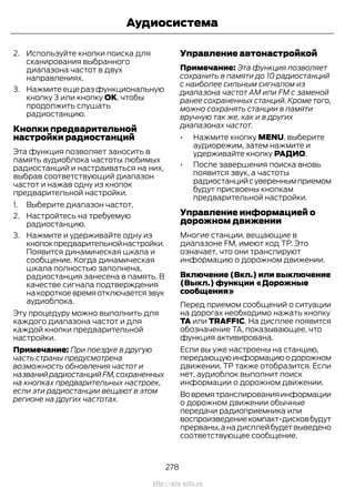 2. Используйте кнопки поиска для
сканирования выбранного
диапазона частот в двух
направлениях.
3. Нажмите еще раз функциональную
кнопку 3 или кнопку OK, чтобы
продолжить слушать
радиостанцию.
Кнопки предварительной
настройки радиостанций
Эта функция позволяет заносить в
память аудиоблока частоты любимых
радиостанций и настраиваться на них,
выбрав соответствующий диапазон
частот и нажав одну из кнопок
предварительной настройки.
1. Выберите диапазон частот.
2. Настройтесь на требуемую
радиостанцию.
3. Нажмите и удерживайте одну из
кнопокпредварительнойнастройки.
Появится динамическая шкала и
сообщение. Когда динамическая
шкала полностью заполнена,
радиостанция занесена в память. В
качестве сигнала подтверждения
накороткоевремяотключаетсязвук
аудиоблока.
Эту процедуру можно выполнить для
каждого диапазона частот и для
каждой кнопки предварительной
настройки.
Примечание: При поездке в другую
часть страны предусмотрена
возможность обновления частот и
названийрадиостанцийFM,сохраненных
на кнопках предварительных настроек,
если эти радиостанции вещают в этом
регионе на других частотах.
Управление автонастройкой
Примечание: Эта функция позволяет
сохранить в памяти до 10 радиостанций
с наиболее сильным сигналом из
диапазона частот АМ или FM с заменой
ранее сохраненных станций. Кроме того,
можно сохранять станции в памяти
вручную так же, как и в других
диапазонах частот.
• Нажмите кнопку MENU, выберите
аудиорежим, затем нажмите и
удерживайте кнопку РАДИО.
• После завершения поиска вновь
появится звук, а частоты
радиостанцийсувереннымприемом
будут присвоены кнопкам
предварительной настройки.
Управление информацией о
дорожном движении
Многие станции, вещающие в
диапазоне FM, имеют код TP. Это
означает, что они транслируют
информацию о дорожном движении.
Включение (Вкл.) или выключение
(Выкл.) функции «Дорожные
сообщения»
Перед приемом сообщений о ситуации
на дорогах необходимо нажать кнопку
TA или TRAFFIC. На дисплее появится
обозначение TA, показывающее, что
функция активирована.
Если вы уже настроены на станцию,
передающуюинформациюодорожном
движении, TP также отобразится. Если
нет, аудиоблок выполнит поиск
информации о дорожном движении.
Вовремятранслированияинформации
о дорожном движении обычные
передачи радиоприемника или
воспроизведениекомпакт-дисковбудут
прерваны,анадисплейбудетвыведено
соответствующее сообщение.
278
Transit (TTG) Vehicles Built From: 19-06-2014, EK3J-19A321-AXA (CG3612ruRUS) ruRUS, Edition date: 04/2014, First Printing
Аудиосистема
http://ava-avto.ru
 