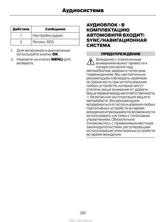 СообщениеДействие
Настройки аудио1
Регион. RDS2
1. Для включения и выключения
используйте кнопку OK.
2. Нажмите на кнопку MENU для
возврата.
АУДИОБЛОК - В
КОМПЛЕКТАЦИЮ
АВТОМОБИЛЯ ВХОДИТ:
SYNC/НАВИГАЦИОННАЯ
СИСТЕМА
ПРЕДУПРЕЖДЕНИЕ
Вождение с отвлеченным
вниманием может привести к
потере контроля над
автомобилем, аварии и телесным
повреждениям. Мы настоятельно
рекомендуем соблюдать крайнюю
осторожность при использовании
любых устройств, которые могут
отвлечь ваше внимание от дороги.
Вашапервоочереднаяответственность
— безопасная эксплуатация вашего
автомобиля. Мы рекомендуем
воздержатьсяотиспользованиялюбых
портативных устройств во время
вожденияипризываемповозможности
использовать системы с голосовым
управлением. Обязательно
ознакомьтесь с применимым местным
законодательством, регулирующим
использование электронных устройств
во время вождения.
281
Transit (TTG) Vehicles Built From: 19-06-2014, EK3J-19A321-AXA (CG3612ruRUS) ruRUS, Edition date: 04/2014, First Printing
Аудиосистема
http://ava-avto.ru
 