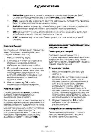 PHONE — данная кнопка используется для вызова функции SYNC.
Сначала необходимо нажать кнопку PHONE, затем MENU.
S
AUX: нажмите эту кнопку для доступа к функциям AUX и SYNC, при этом
будет отменен просмотр меню или списка.
T
RADIO: нажмите эту кнопку для выбора других диапазонов радиочастот,
при этом будет закрыто меню и остановлен просмотр списка.
U
CD: нажмите эту кнопку для переключения источника на CD-диск, при
этом будет отменен просмотр меню или списка.
V
NAV: нажмите эту кнопку, чтобы получить доступ к навигационной
системе.
W
Кнопка Sound
Сеепомощьюнастраиваютпараметры
звука (например, уровень высоких,
средних и низких частот).
1. Нажмите кнопку звука.
2. С помощью кнопок со стрелками,
обращенных влево/вправо,
выберите желаемые настройки.
3. Используйте кнопки со стрелками,
обращенными влево и вправо, для
необходимой регулировки. На
дисплее отобразится выбранный
уровень громкости звучания
аудиосистемы.
4. Нажмите кнопку ОК, чтобы
подтвердить новые настройки.
Кнопка Radio
С помощью кнопки RADIO можно
выбрать любой из доступных
диапазонов радиочастот.
Эта кнопка может использоваться для
возвратаврежимрадиоприемникапри
воспроизведении с другого источника.
Можно также нажать кнопку «стрелка
влево», чтобы увидеть список
доступных диапазонов. С помощью
прокрутки перейдите к желаемому
диапазону частот и нажмите OK.
Управлениенастройкойчастоты
радиостанции
Поиск радиостанций
Выберите диапазон частот и
кратковременнонажмитекнопкупоиска
вверх или вниз по диапазону. Поиск
будет остановлен, когда будет найдена
первая радиостанция.
Ручная настройка
1. Нажмите на функциональную
кнопку 2.
2. Для точной настройки на нужный
диапазон частот (то есть для
перемещения по диапазону вверх
или вниз с маленьким шагом)
используйте кнопки «стрелка
влево» и «стрелка вправо», для
перемещения по шкале с большим
шагом нажмите и удерживайте эти
кнопки, пока не найдете станцию, на
которой захотите остановиться.
3. Нажмите на кнопку OK, чтобы
выбрать прослушиваемую
радиостанцию.
Настройка со сканированием
Сканирование позволяет слушать
каждую из найденных станций в
течение нескольких секунд.
284
Transit (TTG) Vehicles Built From: 19-06-2014, EK3J-19A321-AXA (CG3612ruRUS) ruRUS, Edition date: 04/2014, First Printing
Аудиосистема
http://ava-avto.ru
 