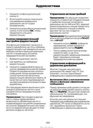 1. Нажмите на функциональную
кнопку 3.
2. Используйте кнопки поиска для
сканирования выбранного
диапазона частот в двух
направлениях.
3. Нажмите еще раз функциональную
кнопку 3 или кнопку OK, чтобы
продолжить слушать
радиостанцию.
Кнопки предварительной
настройки радиостанций
Эта функция позволяет заносить в
память аудиоблока частоты любимых
радиостанций и настраиваться на них,
выбрав соответствующий диапазон
частот и нажав одну из кнопок
предварительной настройки.
1. Выберите диапазон частот.
2. Настройтесь на требуемую
радиостанцию.
3. Нажмите и удерживайте одну из
кнопокпредварительнойнастройки.
Появится динамическая шкала и
сообщение. Когда динамическая
шкала полностью заполнена,
радиостанция занесена в память. В
качестве сигнала подтверждения
накороткоевремяотключаетсязвук
аудиоблока.
Эту процедуру можно выполнить для
каждого диапазона частот и для
каждой кнопки предварительной
настройки.
Примечание: При поездке в другую
часть страны предусмотрена
возможность обновления частот и
названийрадиостанцийFM,сохраненных
на кнопках предварительных настроек,
если эти радиостанции вещают в этом
регионе на других частотах.
Управление автонастройкой
Примечание: Эта функция позволяет
сохранить в памяти до 10 радиостанций
с наиболее сильным сигналом из
диапазона частот АМ или FM с заменой
ранее сохраненных станций. Кроме того,
можно сохранять станции в памяти
вручную так же, как и в других
диапазонах частот.
Примечание:Функциейавтонастройкой
можно воспользоваться как для FMAST,
так и AM AST.
• Нажмите кнопку MENU, выберите
аудиорежим, затем нажмите и
удерживайте кнопку РАДИО.
• После завершения поиска вновь
появится звук, а частоты
радиостанцийсувереннымприемом
будут присвоены кнопкам
предварительной настройки.
Управление информацией о
дорожном движении
Многие станции, вещающие в
диапазоне FM, имеют код TP. Это
означает, что они транслируют
информацию о дорожном движении.
Включение (Вкл.) или выключение
(Выкл.) функции «Дорожные
сообщения»
Перед приемом сообщений о ситуации
на дорогах необходимо нажать кнопку
TA или TRAFFIC. На дисплее появится
обозначение TA, показывающее, что
функция активирована.
Если вы уже настроены на станцию,
передающуюинформациюодорожном
движении, TP также отобразится. Если
нет, аудиоблок выполнит поиск
информации о дорожном движении.
285
Transit (TTG) Vehicles Built From: 19-06-2014, EK3J-19A321-AXA (CG3612ruRUS) ruRUS, Edition date: 04/2014, First Printing
Аудиосистема
http://ava-avto.ru
 