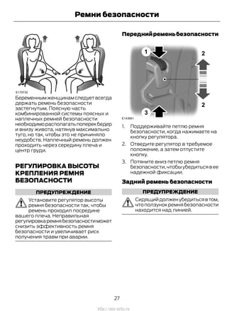 Беременнымженщинамследуетвсегда
держать ремень безопасности
застегнутым. Поясную часть
комбинированной системы поясных и
наплечных ремней безопасности
необходиморасполагатьпоперекбедер
и внизу живота, натянув максимально
туго, но так, чтобы это не причиняло
неудобств. Наплечный ремень должен
проходить через середину плеча и
центр груди.
РЕГУЛИРОВКА ВЫСОТЫ
КРЕПЛЕНИЯ РЕМНЯ
БЕЗОПАСНОСТИ
ПРЕДУПРЕЖДЕНИЕ
Установите регулятор высоты
ремня безопасности так, чтобы
ремень проходил посредине
вашего плеча. Неправильная
регулировкаремнябезопасностиможет
снизить эффективность ремня
безопасности и увеличивает риск
получения травм при аварии.
Переднийременьбезопасности
1. Поддерживайте петлю ремня
безопасности, когда нажимаете на
кнопку регулятора.
2. Отведите регулятор в требуемое
положение, а затем отпустите
кнопку.
3. Потяните вниз петлю ремня
безопасности,чтобы убедиться в ее
надежной фиксации.
Задний ремень безопасности
ПРЕДУПРЕЖДЕНИЕ
Сидящийдолженубедитьсявтом,
чтоползунокремнябезопасности
находится над линией.
27
Transit (TTG) Vehicles Built From: 19-06-2014, EK3J-19A321-AXA (CG3612ruRUS) ruRUS, Edition date: 04/2014, First Printing
Ремни безопасности
http://ava-avto.ru
 