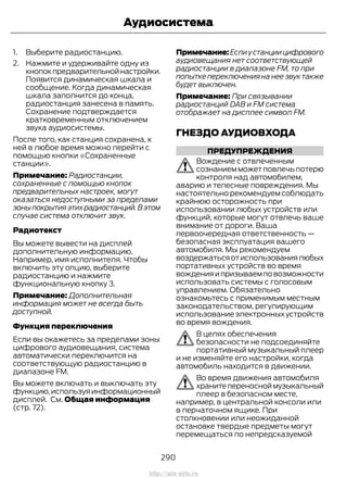1. Выберите радиостанцию.
2. Нажмите и удерживайте одну из
кнопокпредварительнойнастройки.
Появится динамическая шкала и
сообщение. Когда динамическая
шкала заполнится до конца,
радиостанция занесена в память.
Сохранение подтверждается
кратковременным отключением
звука аудиосистемы.
После того, как станция сохранена, к
ней в любое время можно перейти с
помощью кнопки «Сохраненные
станции».
Примечание: Радиостанции,
сохраненные с помощью кнопок
предварительных настроек, могут
оказаться недоступными за пределами
зоныпокрытияэтихрадиостанций.Вэтом
случае система отключит звук.
Радиотекст
Вы можете вывести на дисплей
дополнительную информацию.
Например, имя исполнителя. Чтобы
включить эту опцию, выберите
радиостанцию и нажмите
функциональную кнопку 3.
Примечание: Дополнительная
информация может не всегда быть
доступной.
Функция переключения
Если вы окажетесь за пределами зоны
цифрового аудиовещания, система
автоматически переключится на
соответствующую радиостанцию в
диапазоне FM.
Вы можете включать и выключать эту
функцию,используяинформационный
дисплей. См. Общая информация
(стр. 72).
Примечание:Еслиустанциицифрового
аудиовещания нет соответствующей
радиостанции в диапазоне FM, то при
попытке переключения на нее звук также
будет выключен.
Примечание: При связывании
радиостанций DAB и FM система
отображает на дисплее символ FM.
ГНЕЗДО АУДИОВХОДА
ПРЕДУПРЕЖДЕНИЯ
Вождение с отвлеченным
сознанием может повлечь потерю
контроля над автомобилем,
аварию и телесные повреждения. Мы
настоятельно рекомендуем соблюдать
крайнюю осторожность при
использовании любых устройств или
функций, которые могут отвлечь ваше
внимание от дороги. Ваша
первоочередная ответственность —
безопасная эксплуатация вашего
автомобиля. Мы рекомендуем
воздержатьсяотиспользованиялюбых
портативных устройств во время
вожденияипризываемповозможности
использовать системы с голосовым
управлением. Обязательно
ознакомьтесь с применимым местным
законодательством, регулирующим
использование электронных устройств
во время вождения.
В целях обеспечения
безопасности не подсоединяйте
портативный музыкальный плеер
и не изменяйте его настройки, когда
автомобиль находится в движении.
Во время движения автомобиля
хранитепереносноймузыкальный
плеер в безопасном месте,
например, в центральной консоли или
в перчаточном ящике. При
столкновении или неожиданной
остановке твердые предметы могут
перемещаться по непредсказуемой
290
Transit (TTG) Vehicles Built From: 19-06-2014, EK3J-19A321-AXA (CG3612ruRUS) ruRUS, Edition date: 04/2014, First Printing
Аудиосистема
http://ava-avto.ru
 