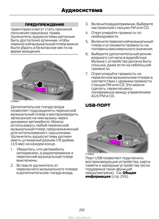 ПРЕДУПРЕЖДЕНИЯ
траектории и могут стать причиной
получения серьезных травм.
Удлинитель аудиосистемы должным
быть достаточно длинным, чтобы
переносной музыкальный плеер можно
было убрать в безопасное место на
время вождения.
Дополнительное гнездо входа
позволяет подсоединять переносной
музыкальный плеер и воспроизводить
записанную на нем музыку через
динамики автомобиля. Можно
использовать любой переносной
музыкальный плеер, предназначенный
для использования с наушниками.
Удлинитель аудиосистемы должен
иметь штекерный разъем 1/8 дюйма
(3,5 мм) на каждом конце.
1. Убедитесь, что автомобиль
неподвижен, а радиоприемник и
переносной музыкальный плеер
выключены.
2. Вставьте удлинитель от
переносного музыкального плеера
в дополнительное гнездо входа.
3. Включитерадиоприемник.Выберите
настроенную станцию FM или CD.
4. Отрегулируйте громкость по
необходимости.
5. Включитепереносноймузыкальный
плеер и установите громкость на
половину максимального значения.
6. Выберите дополнительный режим
входного сигнала в аудиоблоке.
Музыка с устройства должна быть
слышна, даже если на небольшой
громкости.
7. Отрегулируйте громкость на
переносном музыкальном плеере в
соответствии с уровнем громкости
станции FM или CD. Это можно
сделать, переключаясь
попеременно между управлением
AUX/FM и CD.
USB-ПОРТ
Порт USB позволяет подключить
воспроизводящие устройства, карты
памяти и зарядные устройства (если
поддержка таких функций
предусмотрена). См. Общая
информация (стр. 293).
291
Transit (TTG) Vehicles Built From: 19-06-2014, EK3J-19A321-AXA (CG3612ruRUS) ruRUS, Edition date: 04/2014, First Printing
Аудиосистема
http://ava-avto.ru
 