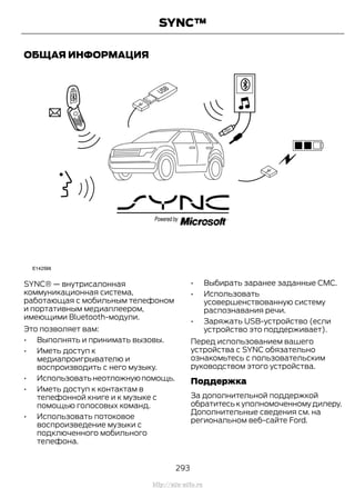 ОБЩАЯ ИНФОРМАЦИЯ
SYNC® — внутрисалонная
коммуникационная система,
работающая с мобильным телефоном
и портативным медиаплеером,
имеющими Bluetooth-модули.
Это позволяет вам:
• Выполнять и принимать вызовы.
• Иметь доступ к
медиапроигрывателю и
воспроизводить с него музыку.
• Использоватьнеотложнуюпомощь.
• Иметь доступ к контактам в
телефонной книге и к музыке с
помощью голосовых команд.
• Использовать потоковое
воспроизведение музыки с
подключенного мобильного
телефона.
• Выбирать заранее заданные CMC.
• Использовать
усовершенствованную систему
распознавания речи.
• Заряжать USB-устройство (если
устройство это поддерживает).
Перед использованием вашего
устройства с SYNC обязательно
ознакомьтесь с пользовательским
руководством этого устройства.
Поддержка
За дополнительной поддержкой
обратитесь к уполномоченному дилеру.
Дополнительные сведения см. на
региональном веб-сайте Ford.
293
Transit (TTG) Vehicles Built From: 19-06-2014, EK3J-19A321-AXA (CG3612ruRUS) ruRUS, Edition date: 04/2014, First Printing
SYNC™
http://ava-avto.ru
 
