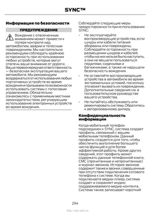Информация по безопасности
ПРЕДУПРЕЖДЕНИЕ
Вождение с отвлеченным
вниманием может привести к
потере контроля над
автомобилем, аварии и телесным
повреждениям. Мы настоятельно
рекомендуем соблюдать крайнюю
осторожность при использовании
любых устройств, которые могут
отвлечь ваше внимание от дороги.
Вашапервоочереднаяответственность
— безопасная эксплуатация вашего
автомобиля. Мы рекомендуем
воздержатьсяотиспользованиялюбых
портативных устройств во время
вожденияипризываемповозможности
использовать системы с голосовым
управлением. Обязательно
ознакомьтесь с применимым местным
законодательством, регулирующим
использование электронных устройств
во время вождения.
Соблюдайте следующие меры
предосторожности при использовании
SYNC:
• Не эксплуатируйте
воспроизводящие устройства,если
шнуры или кабели питания
оборваны или повреждены.
Соблюдайте осторожность при
размещении шнуров и кабелей,
чтобынанихнельзябылонаступить,
а они не мешали пользоваться
педалями, сиденьями и
багажниками, а также не нарушали
безопасность вождения.
• Не оставляйте воспроизводящие
устройства в автомобиле во время
экстремальных условий, поскольку
это может вызвать их повреждение.
Дополнительные сведения см. в
пользовательском руководстве
вашего устройства.
• Не пытайтесь обслуживать или
ремонтироватьсистему.Обратитесь
к авторизованному дилеру.
Конфиденциальность
информации
Когда мобильный телефон
подсоединен к SYNC, система создает
профиль, связанный с вашим
мобильным телефоном. Данный
профиль создается для того, чтобы
обеспечить выполнение большего
числа функций и для более
эффективной работы. Кроме других
сведений, этот профиль может
содержать данные телефонной книги,
СМС (прочитанные и непрочитанные)
и журнал звонков. История звонков
содержиттакжеизвонки,совершенные
при отсутствии подключения сотового
телефона к системе. Когда вы
подключаете медиа-плеер, система
создает и сохраняет индекс
поддерживаемого медиа-контента.
Система также записывает короткий
294
Transit (TTG) Vehicles Built From: 19-06-2014, EK3J-19A321-AXA (CG3612ruRUS) ruRUS, Edition date: 04/2014, First Printing
SYNC™
http://ava-avto.ru
 