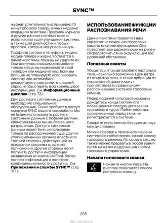 журнал длительностью примерно 10
минут обо всех совершенных недавно
операцияхвсистеме.Профильжурнала
и другие данные системы можно
использовать для улучшения системы,
а также для диагностики любых
проблем, которые могут возникнуть.
Профиль сотового телефона, индекс
медиа-плеера и журнал остаются в
памяти системы, пока вы не удалите их.
Они доступны в вашем автомобиле
только когда вы подключаете свой
телефон или медиа-плеер. Если вы
больше не планируете использовать
систему или автомобиль,
рекомендуется выполнить главный
сброс, чтобы стереть всю хранящуюся
информацию. См. Информационные
дисплеи (стр. 72).
Для доступа к системным данным
необходимо специальное
оборудование. Также требуется доступ
кмодулюSYNCвашегоавтомобиля.Мы
не будем использовать доступ к
системным данным с любыми целями,
кроме указанных выше, без вашего
разрешения. Доступ к системным
данным может быть использован
только по распоряжению суда, других
уполномоченных органов власти или
третьей стороны, действующей на
основании законных властных
полномочий. Другие стороны могут
получать доступ к информации
независимо от компании Ford. Более
полная информация о политике
конфиденциальности доступна. См.
Приложения и службы SYNC™ (стр.
313).
ИСПОЛЬЗОВАНИЕФУНКЦИИ
РАСПОЗНАВАНИЯ РЕЧИ
Данная система позволяет вам
управлять с помощью голосовых
команд многими функциями. Она
позволяет вам держать руки на руле и
сосредоточиться на окружающей вас
дорожной обстановке.
Полезные советы
Убедитесь,что в автомобиле настолько
тихо, насколько возможно. Шум ветра
из открытых окон, а также вибрация от
неровностей дороги могут
препятствовать правильному
распознаванию системой голосовых
команд.
Перед подачей голосовой команды
дождитесь конца системного
оповещения и следующего за ним
единичного гудка. Любая команда,
произнесенная перед этим, не
регистрируется в системе.
Говорите естественно, без долгих пауз
между словами.
Можно прервать произнесение речи
системой в любое время, нажав кнопку
голосового режима. Голосовую сессию
также можно прервать в любое время
путем нажатия и удержания кнопки
голосового управления.
Начало голосового сеанса
Нажмите кнопку Voice. На
дисплее появляется список
доступных команд.
295
Transit (TTG) Vehicles Built From: 19-06-2014, EK3J-19A321-AXA (CG3612ruRUS) ruRUS, Edition date: 04/2014, First Printing
SYNC™
http://ava-avto.ru
 